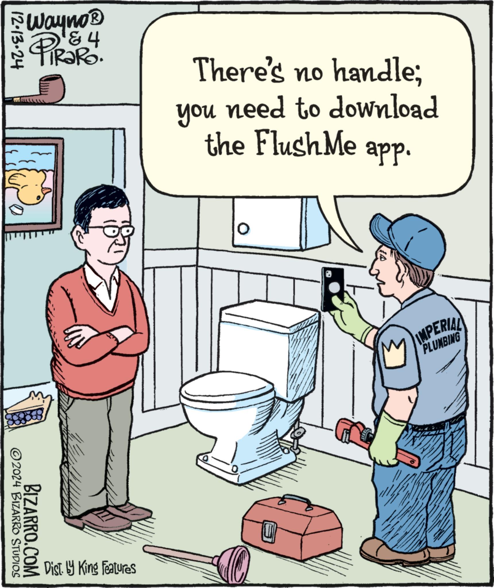 Humour OCR: 12-13-24 Wayno? 4 N TIR?RO. PiRaRo 2024 BIZARRO STUDIOS BIZARRO.COM There's no handle; you need to download Dist. by King Features the Flush Me app. 0 IMPERIAL PLUMBING 12-13-24 Wayno? 4 N TIR?RO . PiRaRo 2024 BIZARRO STUDIOS BIZARRO.COM There's no handle ; you need to download Dist . by King Features the Flush Me app . 0 IMPERIAL PLUMBING