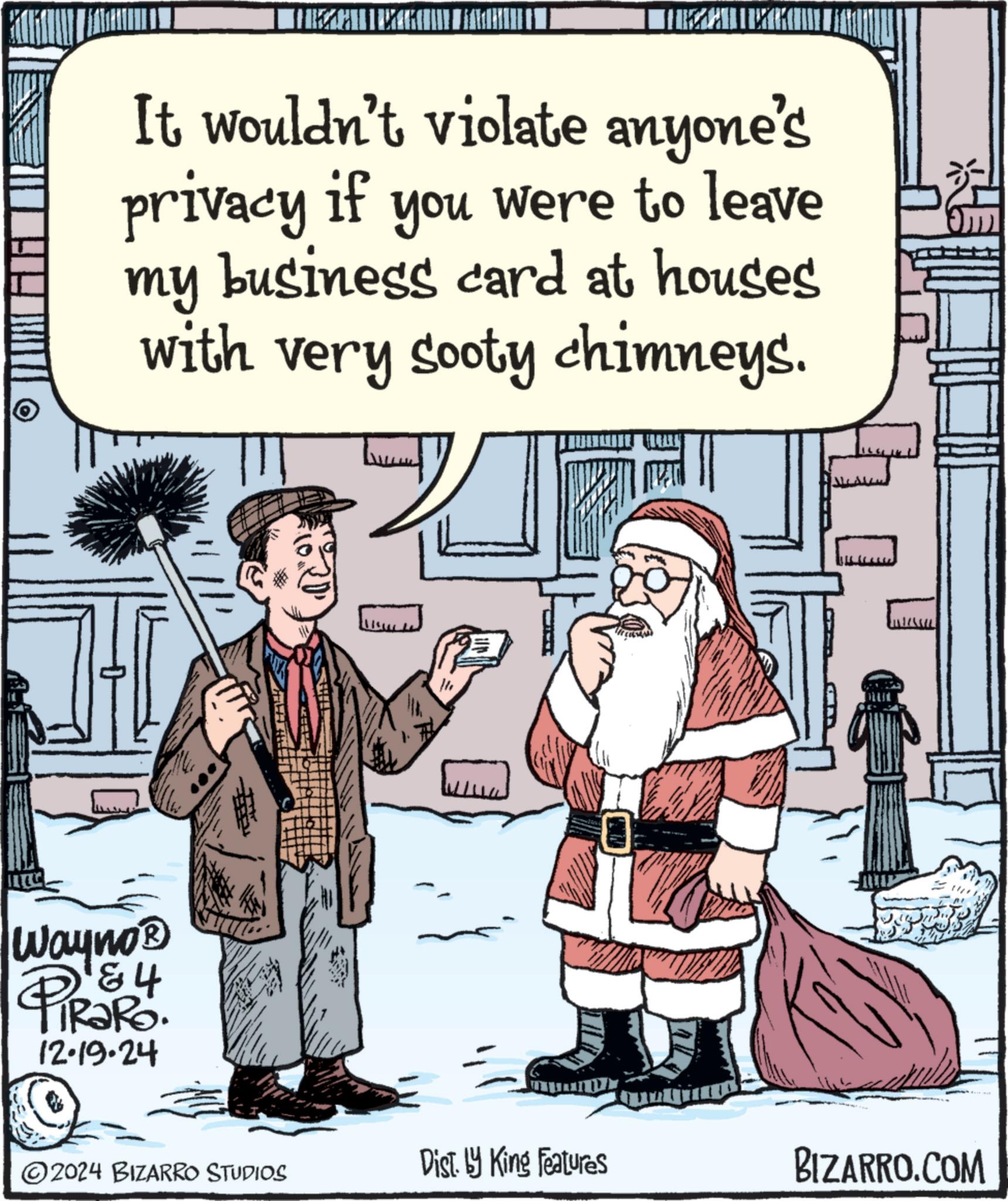 Rectangle OCR: It wouldn't violate anyone's privacy if you were to leave my business card at houses with very sooty chimneys. Wayno? 84 12.19.24 ??? 19= ? 2024 BIZARRO STUDIOS Dist. by King Features BIZARRO.COM It wouldn't violate anyone's privacy if you were to leave my business card at houses with very sooty chimneys . Wayno? 84 12.19.24 ??? 19 = ? 2024 BIZARRO STUDIOS Dist . by King Features BIZARRO.COM