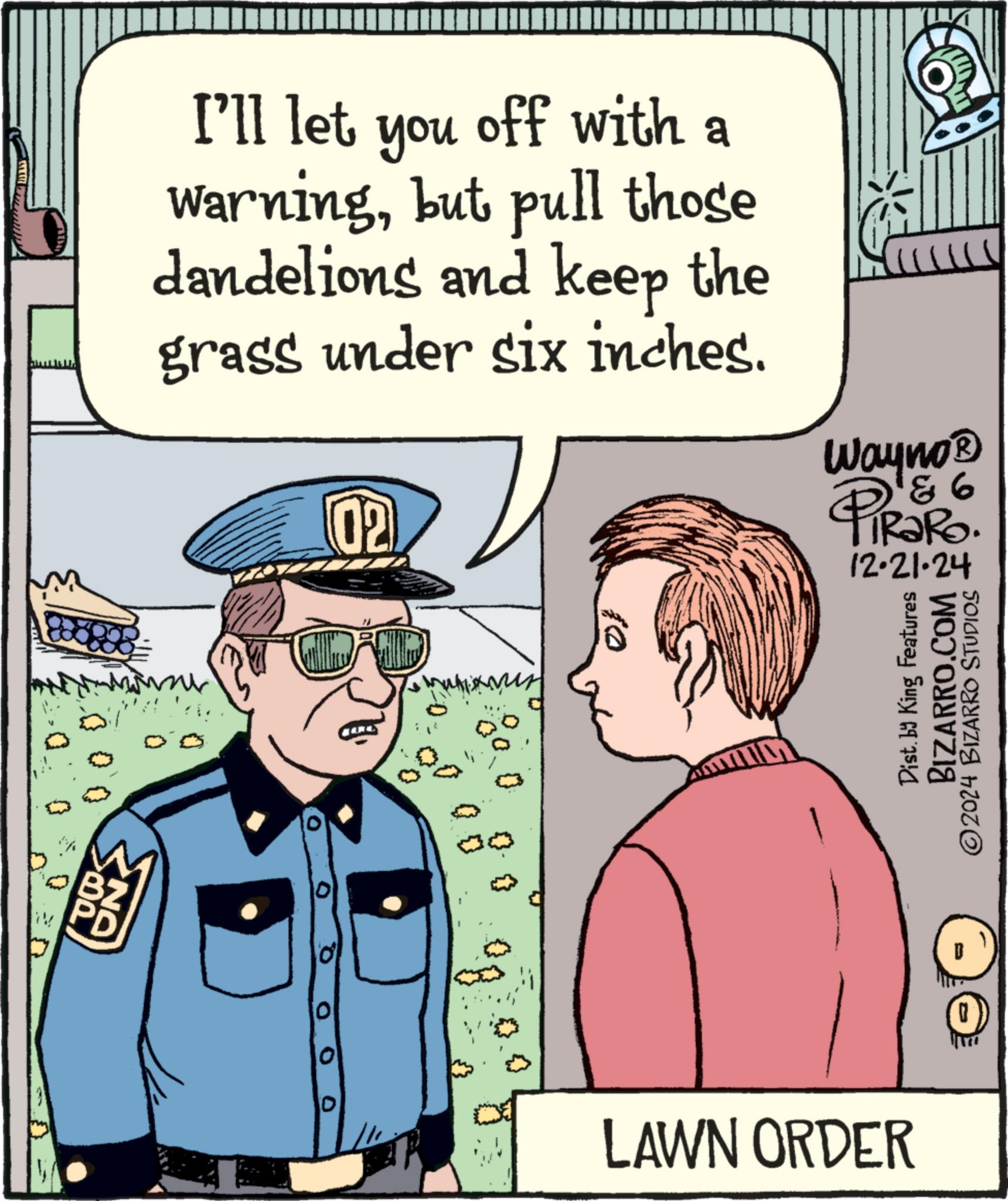 Art OCR: N 000 I'll let you off with a warningbut pull those dandelions and keep the grass under six inches. 02 Wayno? PiRaRo. 93 12-21-24 CUB new 0 10 LAWN ORDER Dist. by King Features BIZARRO.COM 2024 BIZARRO STUDIOS N 000 I'll let you off with a warningbut pull those dandelions and keep the grass under six inches . 02 Wayno? PiRaRo . 93 12-21-24 CUB new 0 10 LAWN ORDER Dist . by King Features BIZARRO.COM 2024 BIZARRO STUDIOS