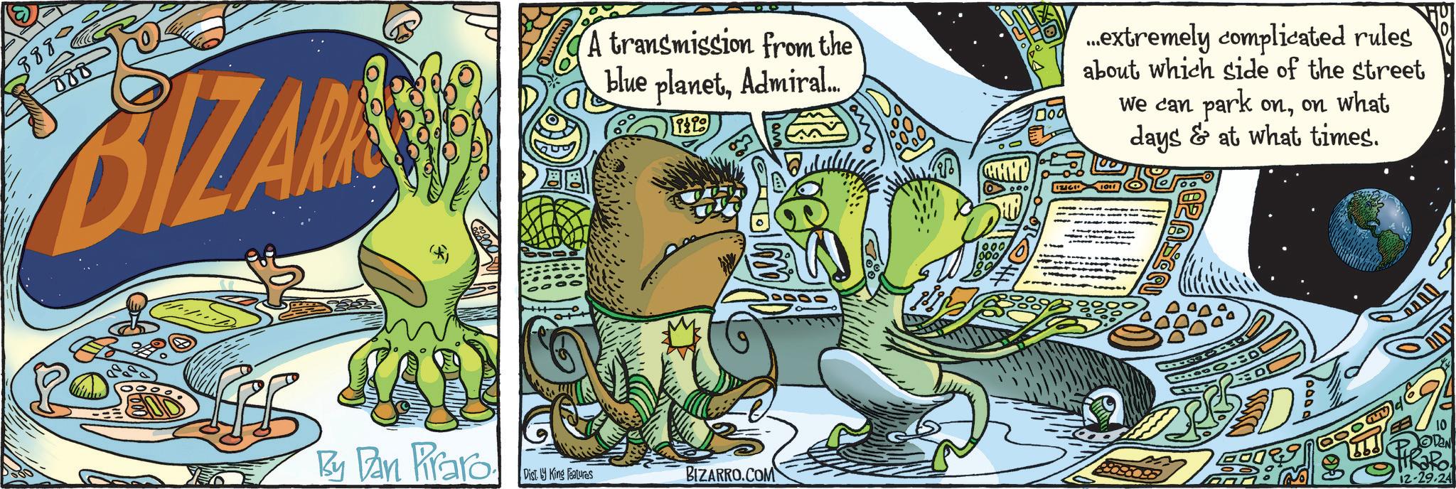 Fictional character OCR: 8880 088 BIZAR A transmission from the blue planetAdmiral... t ...extremely complicated rules about which side of the street We can park onon what days & at what times. 1011 END By Dan Praro Disty King Features BIZARRO.COM 1000 10 DAN 12-29.24 8880 088 BIZAR A transmission from the blue planetAdmiral ... t ... extremely complicated rules about which side of the street We can park onon what days & at what times . 1011 END By Dan Praro Disty King Features BIZARRO.COM 1000 10 DAN 12-29.24