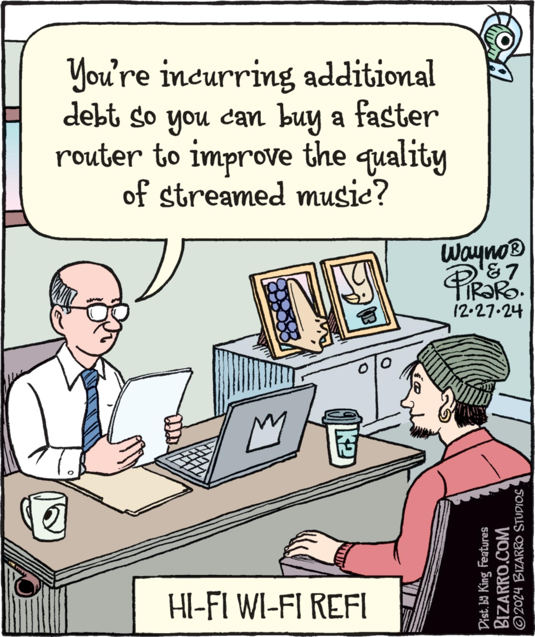 Communication Device OCR: You're incurring additional debt so you can buy a faster router to improve the quality of streamed music? HI-FI WI-FI REFI Wayno? PiRaRo. 12.27.24 Dist. by King Features BIZARRO.COM ©2024 BIZARRO STUDIOS You're incurring additional debt so you can buy a faster router to improve the quality of streamed music ? HI - FI WI - FI REFI Wayno? PiRaRo . 12.27.24 Dist . by King Features BIZARRO.COM © 2024 BIZARRO STUDIOS