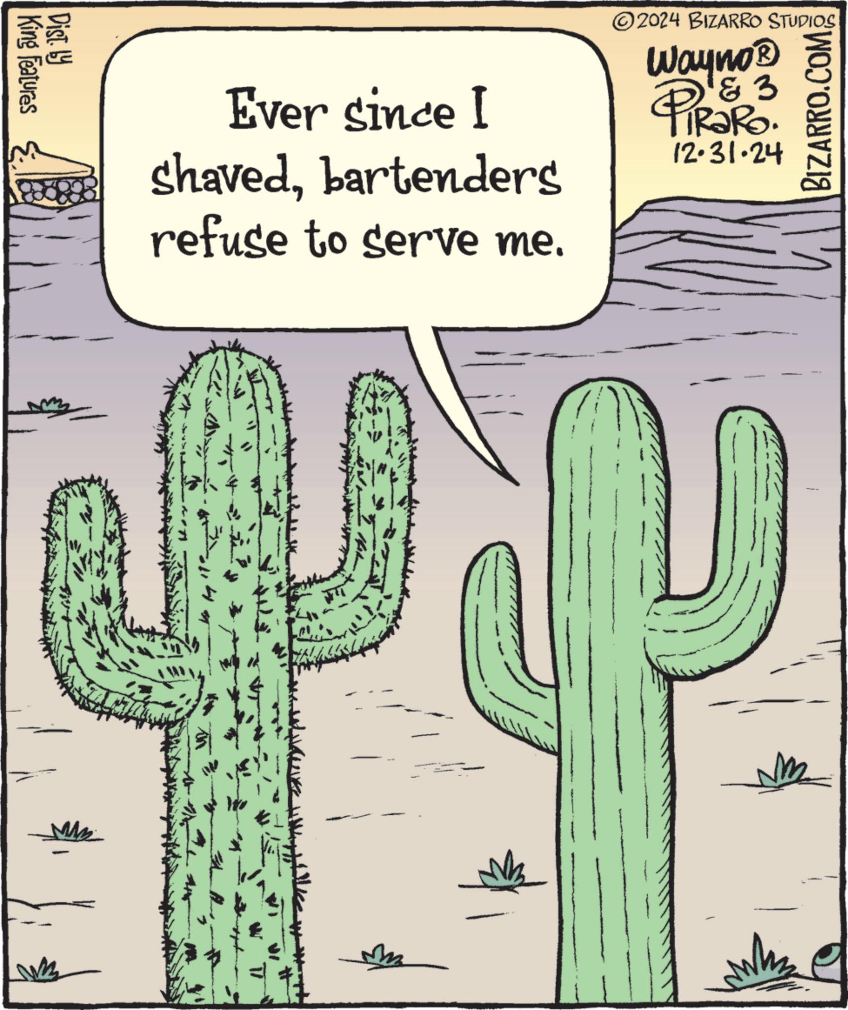 Cactus OCR: Ever since I shavedbartenders refuse to serve me. 2024 BIZARRO STUDIOS Wayno? 3 PiRaRO. 12.31.24 BIZARRO.COM King Features Dist. by Ever since I shavedbartenders refuse to serve me . 2024 BIZARRO STUDIOS Wayno? 3 PiRaRO . 12.31.24 BIZARRO.COM King Features Dist . by