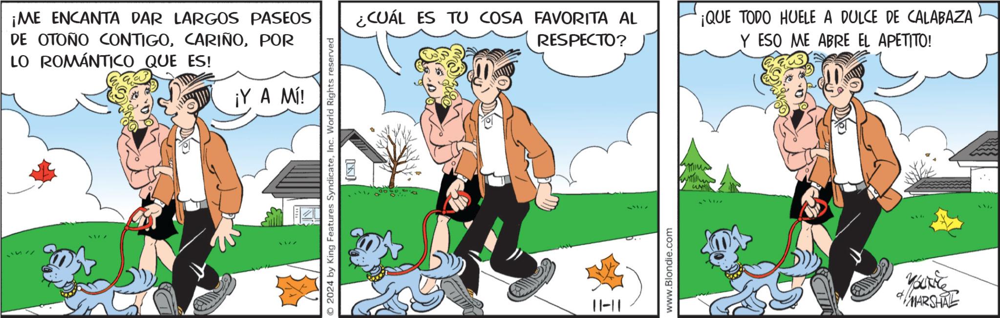 Happy OCR: ¡ME ENCANTA DAR LARGOS PASEOS DE OTOÑO CONTIGOPOR LO ROMÁNTICO QUE ES! ¡Y A Ml! 2024 by King Features SyndicateInc. World Rights reserved K ¿CUÁL ES TU COSA FAVORITA AL RESPECTO? ¡QUE TODO HUELE A DULCE DE CALABAZA Y ESO ME ABRE EL APETITO! 11-11 www.Blondie.com 3177 MARSHAL ¡ ME ENCANTA DAR LARGOS PASEOS DE OTOÑO CONTIGOPOR LO ROMÁNTICO QUE ES ! ¡ Y A Ml ! 2024 by King Features SyndicateInc. World Rights reserved K ¿ CUÁL ES TU COSA FAVORITA AL RESPECTO ? ¡ QUE TODO HUELE A DULCE DE CALABAZA Y ESO ME ABRE EL APETITO ! 11-11 www.Blondie.com 3177 MARSHAL