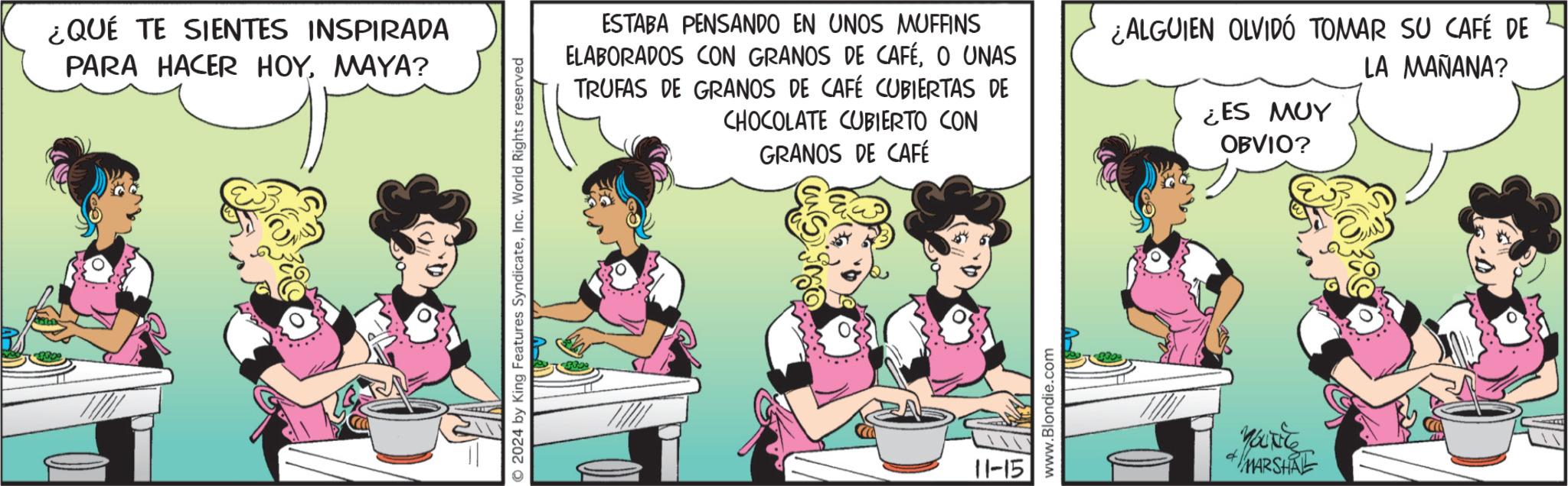 Recreation OCR: ¿QUÉ TE SIENTES INSPIRADA PARA HACER HOYMAYA? © 2024 by King Features SyndicateInc. World Rights reserved ESTABA PENSANDO EN UNOS MUFFINS ELABORADOS CON GRANOS DE CAFÉO UNAS TRUFAS DE GRANOS DE CAFÉ CUBIERTAS DE CHOCOLATE CUBIERTO CON GRANOS DE CAFÉ ¿ALGUIEN OLVIDÓ TOMAR SU CAFÉ DE LA MAÑANA? ¿ES MUY OBVIO? 11-15 www.Blondie.com 96056 MARSHAL ¿ QUÉ TE SIENTES INSPIRADA PARA HACER HOYMAYA ? © 2024 by King Features SyndicateInc. World Rights reserved ESTABA PENSANDO EN UNOS MUFFINS ELABORADOS CON GRANOS DE CAFÉO UNAS TRUFAS DE GRANOS DE CAFÉ CUBIERTAS DE CHOCOLATE CUBIERTO CON GRANOS DE CAFÉ ¿ ALGUIEN OLVIDÓ TOMAR SU CAFÉ DE LA MAÑANA ? ¿ ES MUY OBVIO ? 11-15 www.Blondie.com 96056 MARSHAL