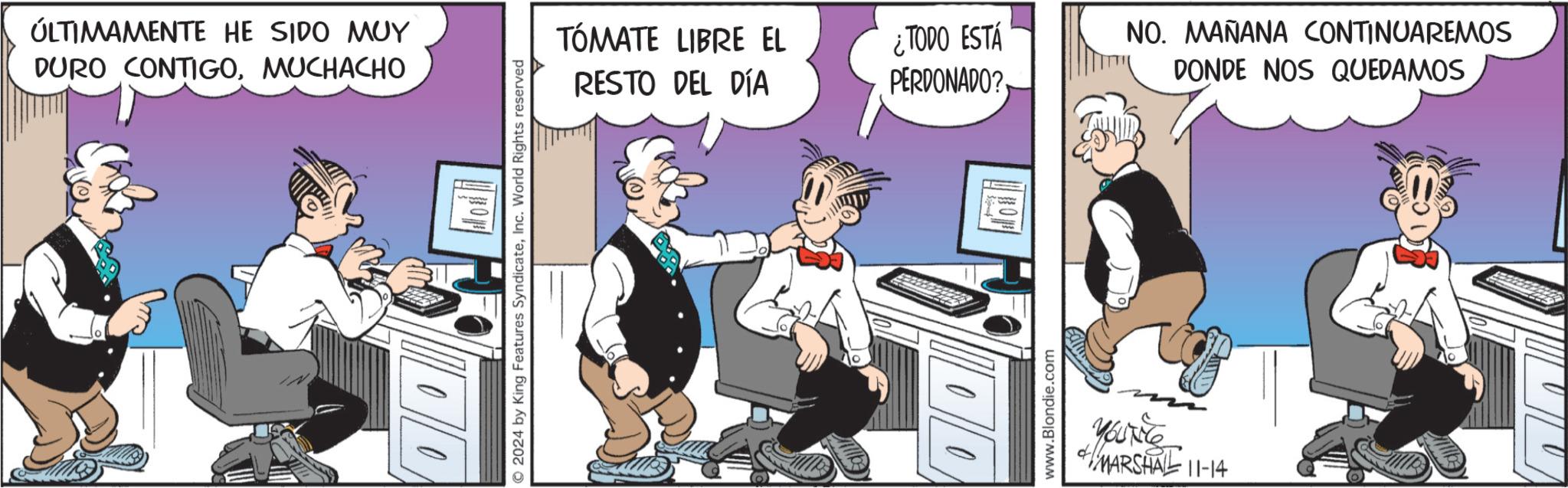 Animated cartoon OCR: ÚLTIMAMENTE HE SIDO MUY DURO CONTIGOMUCHACHO 2024 by King Features SyndicateInc. World Rights reserved TÓMATE LIBRE EL RESTO DEL DÍA ¿TODO ESTÁ PERDONADO? www.Blondie.com YOUTE MARSHAL 11-14 NO. MAÑANA CONTINUAREMOS DONDE NOS QUEDAMOS ÚLTIMAMENTE HE SIDO MUY DURO CONTIGOMUCHACHO 2024 by King Features SyndicateInc. World Rights reserved TÓMATE LIBRE EL RESTO DEL DÍA ¿ TODO ESTÁ PERDONADO ? www.Blondie.com YOUTE MARSHAL 11-14 NO . MAÑANA CONTINUAREMOS DONDE NOS QUEDAMOS
