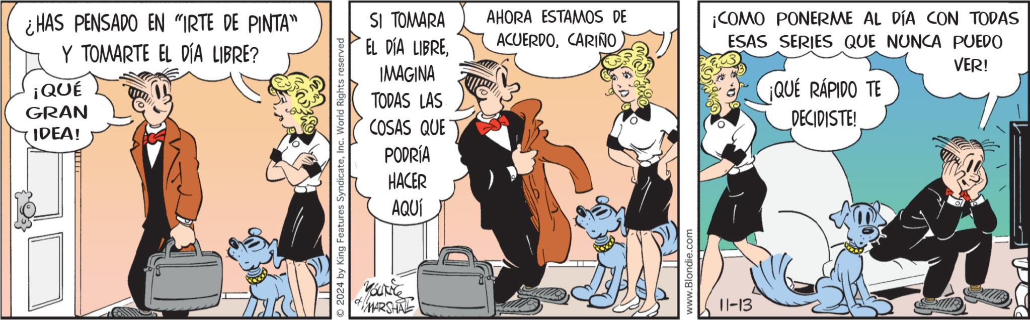 Interaction OCR: ¿HAS PENSADO EN "IRTE DE PINTA" Y TOMARTE EL DÍA LIBRE? ¡QUÉ GRAN IDEA! O2024 by King Features SyndicateInc. World Rights reserved SI TOMARA EL DÍA LIBREAHORA ESTAMOS DE ACUERDOCARIÑO IMAGINA ¡COMO PONERME AL DÍA CON TODAS ESAS SERIES QUE NUNCA PUEDO VER! TODAS LAS COSAS QUE ¡QUE RÁPIDO TE DECIDISTE! PODRÍA & MARSHAL HACER AQUÍ www.Blondie.com 11-13 ¿ HAS PENSADO EN " IRTE DE PINTA " Y TOMARTE EL DÍA LIBRE ? ¡ QUÉ GRAN IDEA ! O2024 by King Features SyndicateInc. World Rights reserved SI TOMARA EL DÍA LIBREAHORA ESTAMOS DE ACUERDOCARIÑO IMAGINA ¡ COMO PONERME AL DÍA CON TODAS ESAS SERIES QUE NUNCA PUEDO VER ! TODAS LAS COSAS QUE ¡ QUE RÁPIDO TE DECIDISTE ! PODRÍA & MARSHAL HACER AQUÍ www.Blondie.com 11-13