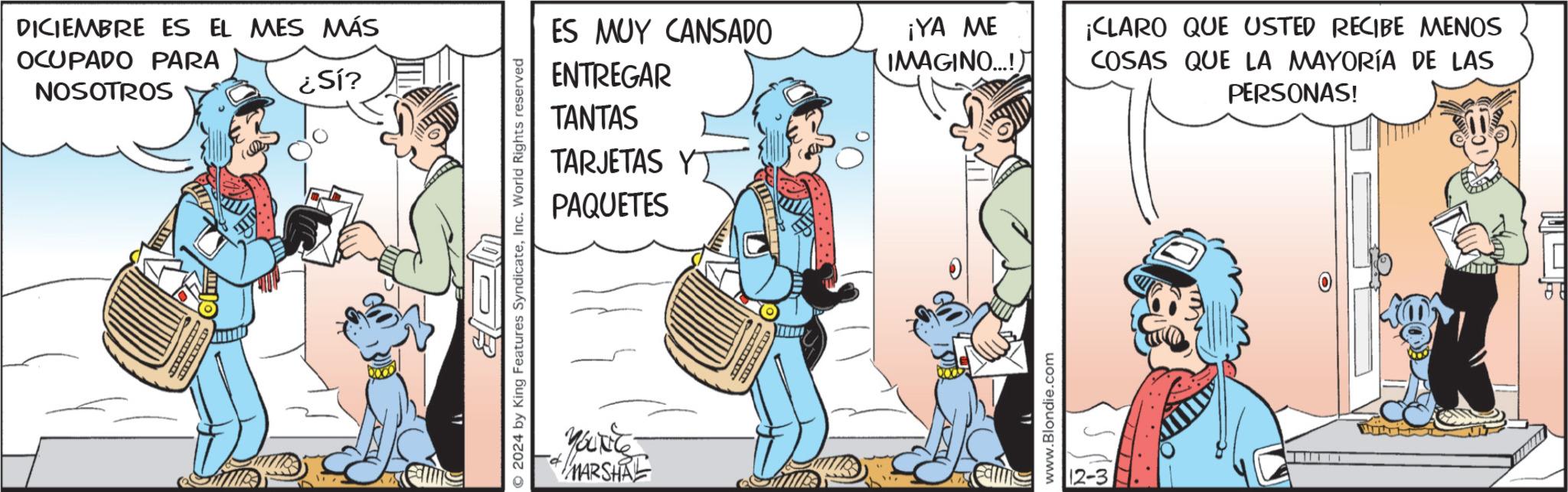 Comic book OCR: DICIEMBRE ES EL MES MÁS OCUPADO PARA NOSOTROS ¿Sí? Calms © 2024 by King Features SyndicateInc. World Rights reserved ES MUY CANSADO ENTREGAR ¡YA ME IMAGINO...!) TANTAS TARJETAS Y PAQUETES MARSHA www.Blondie.com 12-3 ¡CLARO QUE USTED RECIBE MENOS COSAS QUE LA MAYORÍA DE LAS PERSONAS! DICIEMBRE ES EL MES MÁS OCUPADO PARA NOSOTROS ¿ Sí ? Calms © 2024 by King Features SyndicateInc. World Rights reserved ES MUY CANSADO ENTREGAR ¡ YA ME IMAGINO ... ! ) TANTAS TARJETAS Y PAQUETES MARSHA www.Blondie.com 12-3 ¡ CLARO QUE USTED RECIBE MENOS COSAS QUE LA MAYORÍA DE LAS PERSONAS !