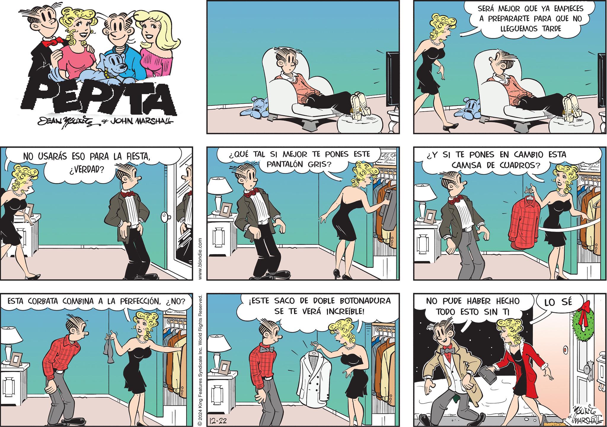 Fictional character OCR: PEPITA SEAN YOURE & JOHN MARSHALL NO USARÁS ESO PARA LA FIESTA¿VERDAD? ESTA CORBATA COMBINA A LA PERFECCIÓN¿NO? 2024 King Features Syndicate Inc. World Rights Reserved. www.blondie.com 12-22 SERÁ MEJOR QUE YA EMPIECES A PREPARARTE PARA QUE NO LLEGUEMOS TARDE ¿QUÉ TAL SI MEJOR TE PONES ESTE PANTALÓN GRIS? ¿Y SI TE PONES EN CAMBIO ESTA CAMISA DE CUADROS? ¡ESTE SACO DE DOBLE BOTONADURA SE TE VERÁ INCREÍBLE! NO PUDE HABER HECHO TODO ESTO SIN TI LO SÉ O MARSHAL ZZ PEPITA SEAN YOURE & JOHN MARSHALL NO USARÁS ESO PARA LA FIESTA¿ VERDAD ? ESTA CORBATA COMBINA A LA PERFECCIÓN¿ NO ? 2024 King Features Syndicate Inc. World Rights Reserved . www.blondie.com 12-22 SERÁ MEJOR QUE YA EMPIECES A PREPARARTE PARA QUE NO LLEGUEMOS TARDE ¿ QUÉ TAL SI MEJOR TE PONES ESTE PANTALÓN GRIS ? ¿ Y SI TE PONES EN CAMBIO ESTA CAMISA DE CUADROS ? ¡ ESTE SACO DE DOBLE BOTONADURA SE TE VERÁ INCREÍBLE ! NO PUDE HABER HECHO TODO ESTO SIN TI LO SÉ O MARSHAL ZZ
