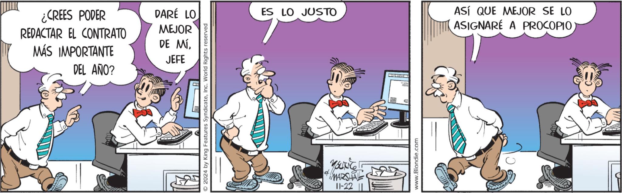 Fictional character OCR: ¿CREES PODER REDACTAR EL CONTRATO DARÉ LO MEJOR DE MÍMÁS IMPORTANTE JEFE DEL AÑO? © 2024 by King Features SyndicateInc. World Rights reserved ES LO JUSTO YOUNE MARSHAL 11-22 L www.Blondie.com ASÍ QUE MEJOR SE LO ASIGNARÉ A PROCOPIO ¿ CREES PODER REDACTAR EL CONTRATO DARÉ LO MEJOR DE MÍMÁS IMPORTANTE JEFE DEL AÑO ? © 2024 by King Features SyndicateInc. World Rights reserved ES LO JUSTO YOUNE MARSHAL 11-22 L www.Blondie.com ASÍ QUE MEJOR SE LO ASIGNARÉ A PROCOPIO