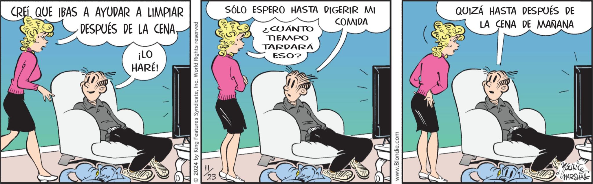 Comics OCR: CREÍ QUE IBAS A AYUDAR A LIMPIAR DESPUÉS DE LA CENA¡LO HARÉ! © 2024 by King Features SyndicateInc. World Rights reserved ¿CUÁNTO TIEMPO TARDARÁ ESO? SÓLO ESPERO HASTA DIGERIR MI QUIZÁ HASTA DESPUÉS DE COMIDA LA CENA DE MAÑANA www.Blondie.com MARSHAL CREÍ QUE IBAS A AYUDAR A LIMPIAR DESPUÉS DE LA CENA¡ LO HARÉ ! © 2024 by King Features SyndicateInc. World Rights reserved ¿ CUÁNTO TIEMPO TARDARÁ ESO ? SÓLO ESPERO HASTA DIGERIR MI QUIZÁ HASTA DESPUÉS DE COMIDA LA CENA DE MAÑANA www.Blondie.com MARSHAL