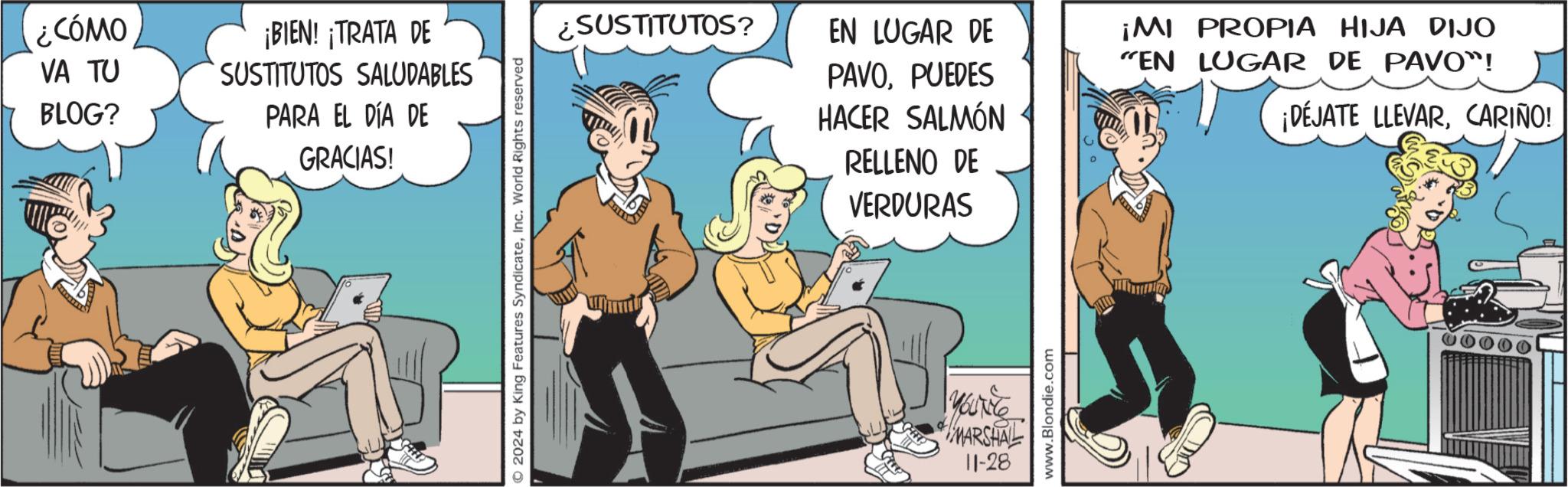 Mammal OCR: ¿CÓMO VA TU BLOG? ¡BIEN! ¡TRATA DE SUSTITUTOS SALUDABLES PARA EL DÍA DE GRACIAS! 2024 by King Features SyndicateInc. World Rights reserved ¿SUSTITUTOS? EN LUGAR DE ¡MI PROPIA HIJA DIJO "EN LUGAR DE PAVO"! PAVOPUEDES HACER SALMÓN RELLENO DE VERDURAS YOUNG MARSHAL 11-28 www.Blondie.com ¡DÉJATE LLEVARCARIÑO! ¿ CÓMO VA TU BLOG ? ¡ BIEN ! ¡ TRATA DE SUSTITUTOS SALUDABLES PARA EL DÍA DE GRACIAS ! 2024 by King Features SyndicateInc. World Rights reserved ¿ SUSTITUTOS ? EN LUGAR DE ¡ MI PROPIA HIJA DIJO " EN LUGAR DE PAVO " ! PAVOPUEDES HACER SALMÓN RELLENO DE VERDURAS YOUNG MARSHAL 11-28 www.Blondie.com ¡ DÉJATE LLEVARCARIÑO !
