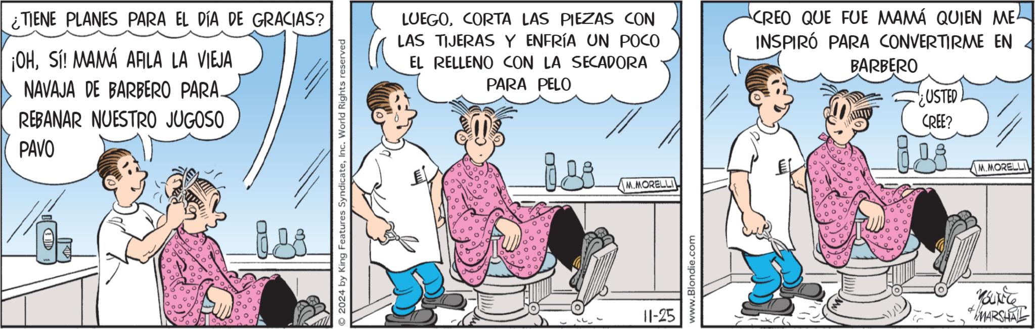 Conversation OCR: ¿TIENE PLANES PARA EL DÍA DE GRACIAS? ¡OHSí! MAMÁ AALA LA VIEJA NAVAJA DE BARBERO PARA. REBANAR NUESTRO JUGOSO PAVO 2024 by King Features SyndicateInc. World Rights reserved ° ??? LUEGOCORTA LAS PIEZAS CON LAS TIJERAS Y ENFRÍA UN POCO EL RELLENO CON LA SECADORA PARA PELO CREO QUE FUE MAMÁ QUIEN ME INSPIRÓ PARA CONVERTIRME EN BARBERO USTED 11-25 M.MORELLI www.Blondie.com GO CREE? M5LX56 MARSHAL M.MORELLI ¿ TIENE PLANES PARA EL DÍA DE GRACIAS ? ¡ OHSí ! MAMÁ AALA LA VIEJA NAVAJA DE BARBERO PARA . REBANAR NUESTRO JUGOSO PAVO 2024 by King Features SyndicateInc. World Rights reserved ° ??? LUEGOCORTA LAS PIEZAS CON LAS TIJERAS Y ENFRÍA UN POCO EL RELLENO CON LA SECADORA PARA PELO CREO QUE FUE MAMÁ QUIEN ME INSPIRÓ PARA CONVERTIRME EN BARBERO USTED 11-25 M.MORELLI www.Blondie.com GO CREE ? M5LX56 MARSHAL M.MORELLI
