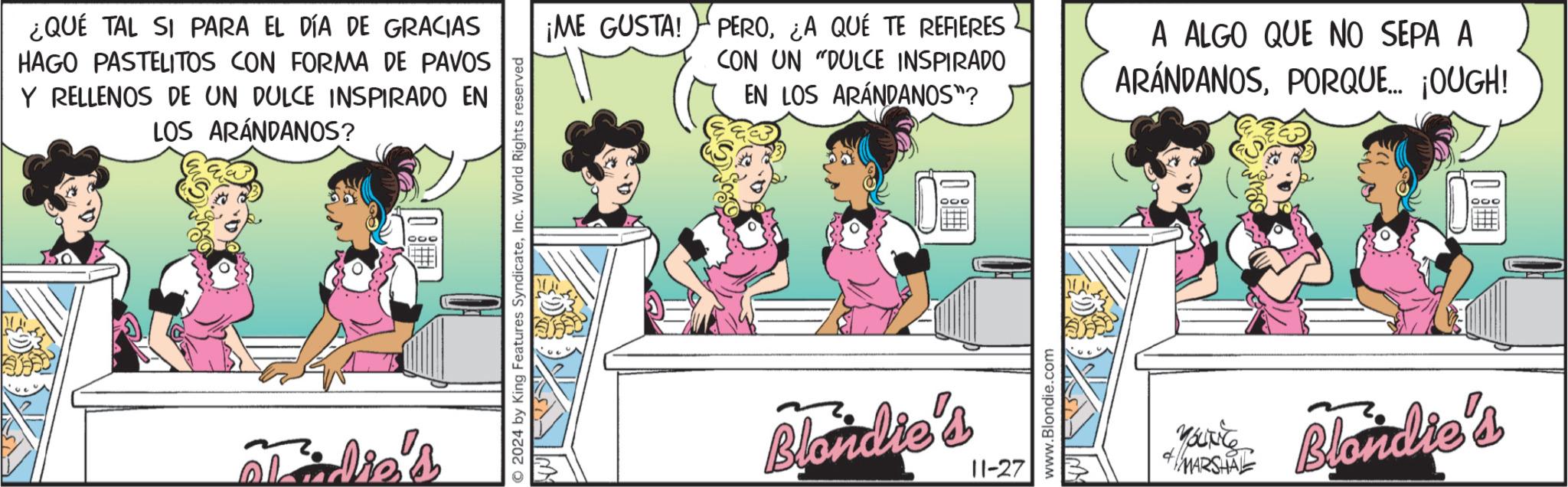 Comics OCR: ¿QUÉ TAL SI PARA EL DÍA DE GRACIAS HAGO PASTELITOS CON FORMA DE PAVOS Y RELLENOS DE UN DULCE INSPIRADO EN LOS ARÁNDANOS? 2024 by King Features SyndicateInc. World Rights reserved ¡ME GUSTA! PERO¿A QUE TE REFIERES CON UN "DULCE INSPIRADO EN LOS ARÁNDANOS"? A ALGO QUE NO SEPA A ARÁNDANOSPORQUE... ¡OUGH! Blondie's 11-27 www.Blondie.com MARSHAL Blondie's ¿ QUÉ TAL SI PARA EL DÍA DE GRACIAS HAGO PASTELITOS CON FORMA DE PAVOS Y RELLENOS DE UN DULCE INSPIRADO EN LOS ARÁNDANOS ? 2024 by King Features SyndicateInc. World Rights reserved ¡ ME GUSTA ! PERO¿ A QUE TE REFIERES CON UN " DULCE INSPIRADO EN LOS ARÁNDANOS " ? A ALGO QUE NO SEPA A ARÁNDANOSPORQUE ... ¡ OUGH ! Blondie's 11-27 www.Blondie.com MARSHAL Blondie's