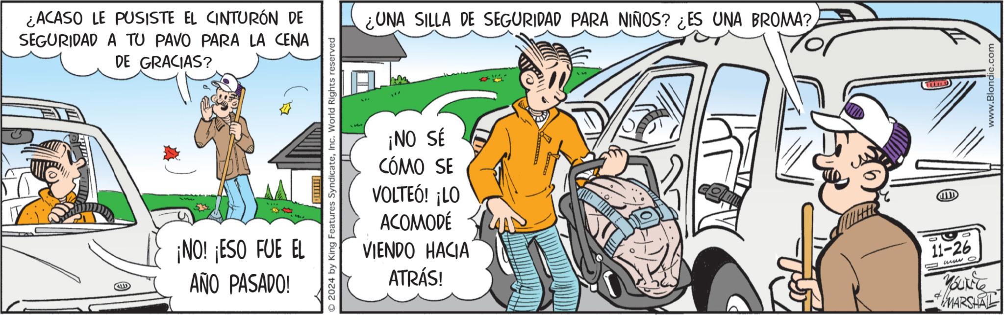 Illustration OCR: ¿ACASO LE PUSISTE EL CINTURÓN DE SEGURIDAD A TU PAVO PARA LA CENA DE GRACIAS? ¡NO! ¡ESO FUE EL AÑO PASADO! 2024 by King Features SyndicateInc. World Rights reserved UNA SILLA DE SEGURIDAD PARA NIÑOS? ¿ES UNA BROMA? ¡NO SÉ CÓMO SE VOLTEÓ! ¡LO ACOMODÉ VIENDO HACIA ATRÁS! 11-26 www o -MARSHA TI www.Blondie.com ¿ ACASO LE PUSISTE EL CINTURÓN DE SEGURIDAD A TU PAVO PARA LA CENA DE GRACIAS ? ¡ NO ! ¡ ESO FUE EL AÑO PASADO ! 2024 by King Features SyndicateInc. World Rights reserved UNA SILLA DE SEGURIDAD PARA NIÑOS ? ¿ ES UNA BROMA ? ¡ NO SÉ CÓMO SE VOLTEÓ ! ¡ LO ACOMODÉ VIENDO HACIA ATRÁS ! 11-26 www o -MARSHA TI www.Blondie.com