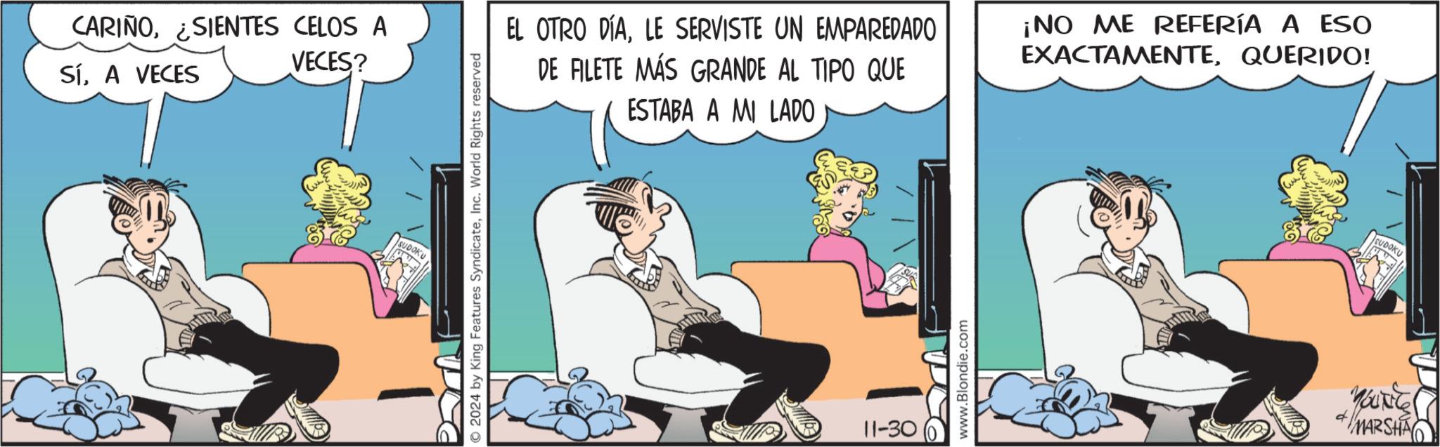 Animated cartoon OCR: CARIÑOSIENTES CELOS A SíA VECES VECES? SUDOKU 2024 by King Features SyndicateInc. World Rights reserved EL OTRO DÍALE SERVISTE UN EMPAREDADO DE FILETE MÁS GRANDE AL TIPO QUE ESTABA A MI LADO ¡NO ME REFERÍA A ESO EXACTAMENTEQUERIDO! 11-30 www.Blondie.com SUDOKU YOUNG + MARSHA CARIÑOSIENTES CELOS A SíA VECES VECES ? SUDOKU 2024 by King Features SyndicateInc. World Rights reserved EL OTRO DÍALE SERVISTE UN EMPAREDADO DE FILETE MÁS GRANDE AL TIPO QUE ESTABA A MI LADO ¡ NO ME REFERÍA A ESO EXACTAMENTEQUERIDO ! 11-30 www.Blondie.com SUDOKU YOUNG + MARSHA