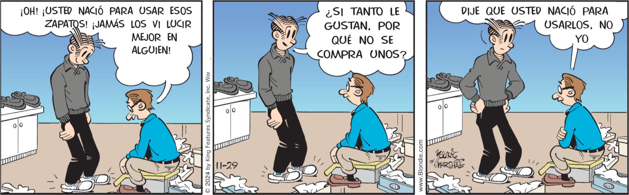 Fictional character OCR: ¡OH! ¡USTED NACIÓ PARA USAR ESOS ZAPATOS! ¡JAMÁS LOS VI LUCIR MEJOR EN ALGUIEN! ¿SI TANTO LE GUSTANPOR QUÉ NO SE COMPRA UNOS? DIJE QUE USTED NACIÓ PARA USARLOSNO YO 2024 by King Features SyndicateInc. Wor 11-29 www.Blondie.com MARSHAL ¡ OH ! ¡ USTED NACIÓ PARA USAR ESOS ZAPATOS ! ¡ JAMÁS LOS VI LUCIR MEJOR EN ALGUIEN ! ¿ SI TANTO LE GUSTANPOR QUÉ NO SE COMPRA UNOS ? DIJE QUE USTED NACIÓ PARA USARLOSNO YO 2024 by King Features SyndicateInc. Wor 11-29 www.Blondie.com MARSHAL