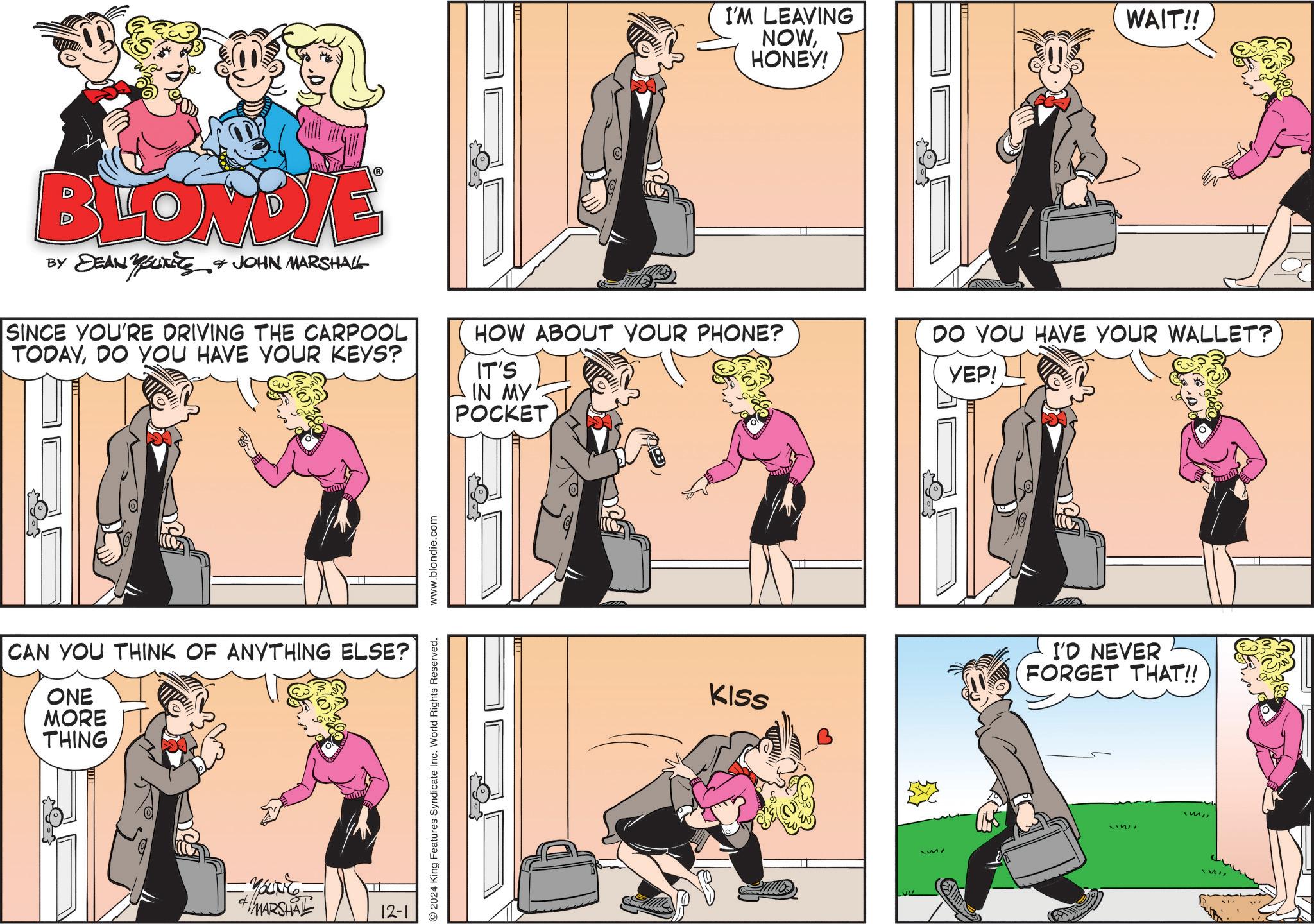 Style OCR: I'M LEAVING NOWHONEY! WAIT!! BLONDIE BY DEAN YOUTETS & JOHN MARSHALL SINCE YOU'RE DRIVING THE CARPOOL TODAYDO YOU HAVE YOUR KEYS? HOW ABOUT YOUR PHONE? IT'S IN MY POCKET DO YOU HAVE YOUR WALLET? YEP! CAN YOU THINK OF ANYTHING ELSE? ONE MORE THING MARSHAL 12-1 2024 King Features Syndicate Inc. World Rights Reserved. www.blondie.com KISS I'D NEVER FORGET THAT!! I'M LEAVING NOWHONEY ! WAIT !! BLONDIE BY DEAN YOUTETS & JOHN MARSHALL SINCE YOU'RE DRIVING THE CARPOOL TODAYDO YOU HAVE YOUR KEYS ? HOW ABOUT YOUR PHONE ? IT'S IN MY POCKET DO YOU HAVE YOUR WALLET ? YEP ! CAN YOU THINK OF ANYTHING ELSE ? ONE MORE THING MARSHAL 12-1 2024 King Features Syndicate Inc. World Rights Reserved . www.blondie.com KISS I'D NEVER FORGET THAT !!