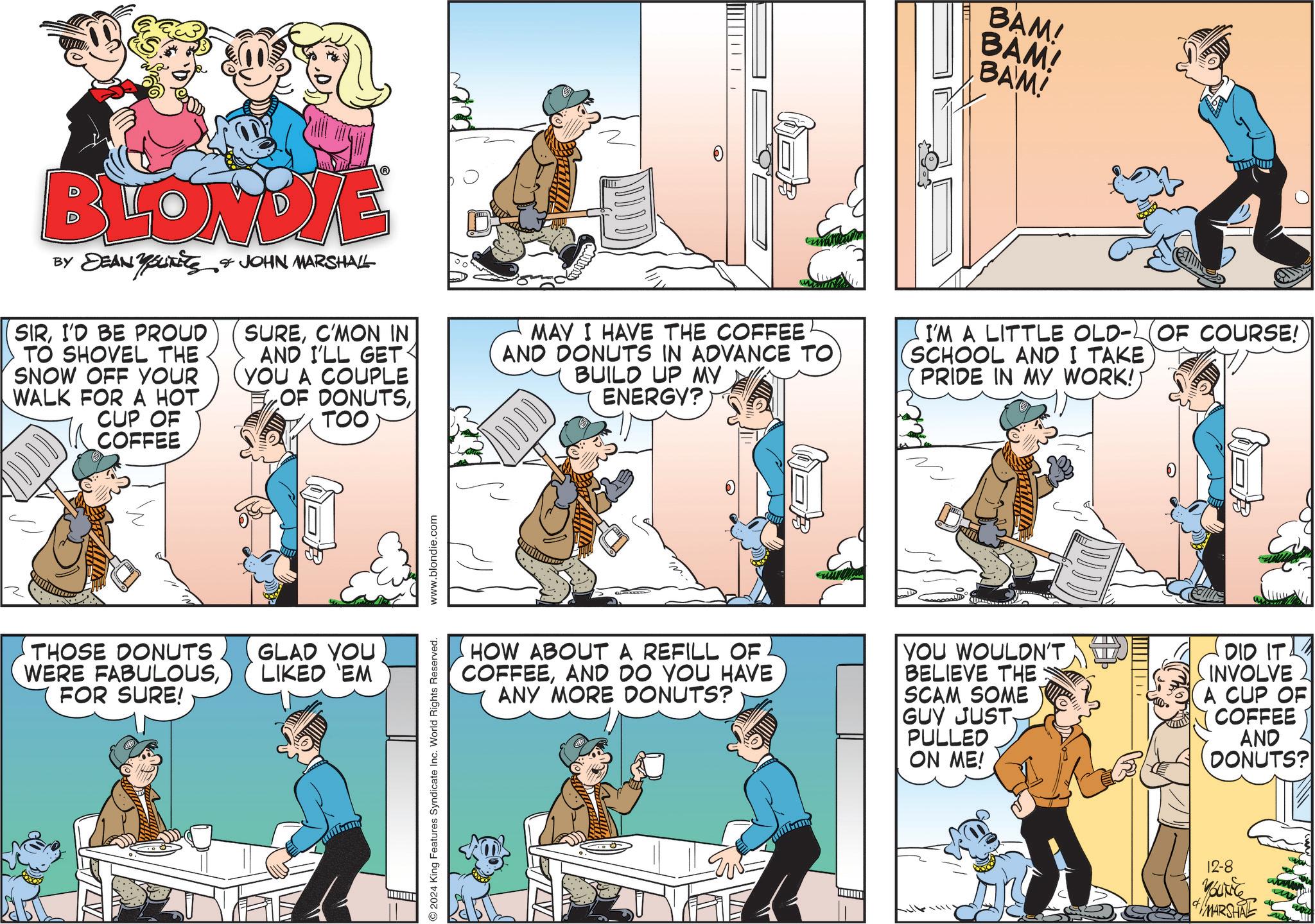 Art OCR: BAM! BAM! BAM! BLONDIE BY DEAN YOUTS & JOHN MARSHALL SIRI'D BE PROUD TO SHOVEL THE SNOW OFF YOUR WALK FOR A HOT. CUP OF COFFEE SUREC'MON IN AND I'LL GET YOU A COUPLE OF DONUTSTOO MAY I HAVE THE COFFEE AND DONUTS IN ADVANCE TO BUILD UP MY ENERGY? I'M A LITTLE OLD-OF COURSE! SCHOOL AND I TAKE PRIDE IN MY WORK! THOSE DONUTS WERE FABULOUSFOR SURE! GLAD YOU LIKED 'EM O2024 King Features Syndicate Inc. World Rights Reserved. HOW ABOUT A REFILL OF COFFEEAND DO YOU HAVE ANY MORE DONUTS? YOU WOULDN'T BELIEVE THE SCAM SOME GUY JUST PULLED ON ME! DID ITA INVOLVE A CUP OF COFFEE AND DONUTS? 12-8 YOUNG MARSHAL BAM ! BAM ! BAM ! BLONDIE BY DEAN YOUTS & JOHN MARSHALL SIRI'D BE PROUD TO SHOVEL THE SNOW OFF YOUR WALK FOR A HOT . CUP OF COFFEE SUREC'MON IN AND I'LL GET YOU A COUPLE OF DONUTSTOO MAY I HAVE THE COFFEE AND DONUTS IN ADVANCE TO BUILD UP MY ENERGY ? I'M A LITTLE OLD - OF COURSE ! SCHOOL AND I TAKE PRIDE IN MY WORK ! THOSE DONUTS WERE FABULOUSFOR SURE ! GLAD YOU LIKED ' EM O2024 King Features Syndicate Inc. World Rights Reserved . HOW ABOUT A REFILL OF COFFEEAND DO YOU HAVE ANY MORE DONUTS ? YOU WOULDN'T BELIEVE THE SCAM SOME GUY JUST PULLED ON ME ! DID ITA INVOLVE A CUP OF COFFEE AND DONUTS ? 12-8 YOUNG MARSHAL