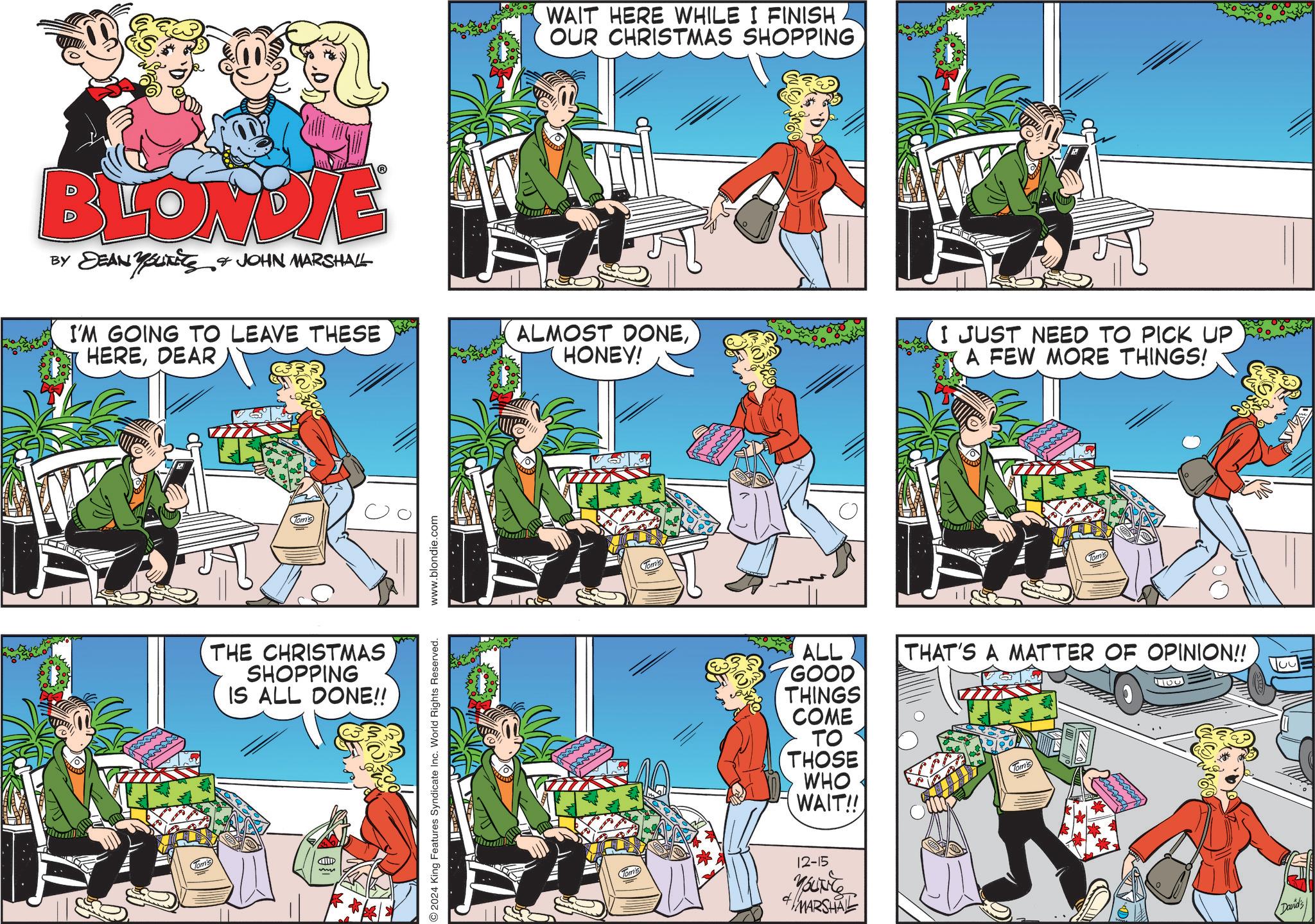Parallel OCR: BLONDIE WAIT HERE WHILE I FINISH OUR CHRISTMAS SHOPPING BY DEAN YOUTETS JOHN MARSHALL I'M GOING TO LEAVE THESE HEREDEAR ALMOST DONEHONEY! Tom's THE CHRISTMAS SHOPPING IS ALL DONE!! 2024 King Features Syndicate Inc. World Rights Reserved. www.blondie.com I JUST NEED TO PICK UP A FEW MORE THINGS! ALL GOOD THINGS COME TO THOSE WHO WAIT!! THAT'S A MATTER OF OPINION!! Tom's 5104 12-15 4MARSHAL David's BLONDIE WAIT HERE WHILE I FINISH OUR CHRISTMAS SHOPPING BY DEAN YOUTETS JOHN MARSHALL I'M GOING TO LEAVE THESE HEREDEAR ALMOST DONEHONEY ! Tom's THE CHRISTMAS SHOPPING IS ALL DONE !! 2024 King Features Syndicate Inc. World Rights Reserved . www.blondie.com I JUST NEED TO PICK UP A FEW MORE THINGS ! ALL GOOD THINGS COME TO THOSE WHO WAIT !! THAT'S A MATTER OF OPINION !! Tom's 5104 12-15 4MARSHAL David's