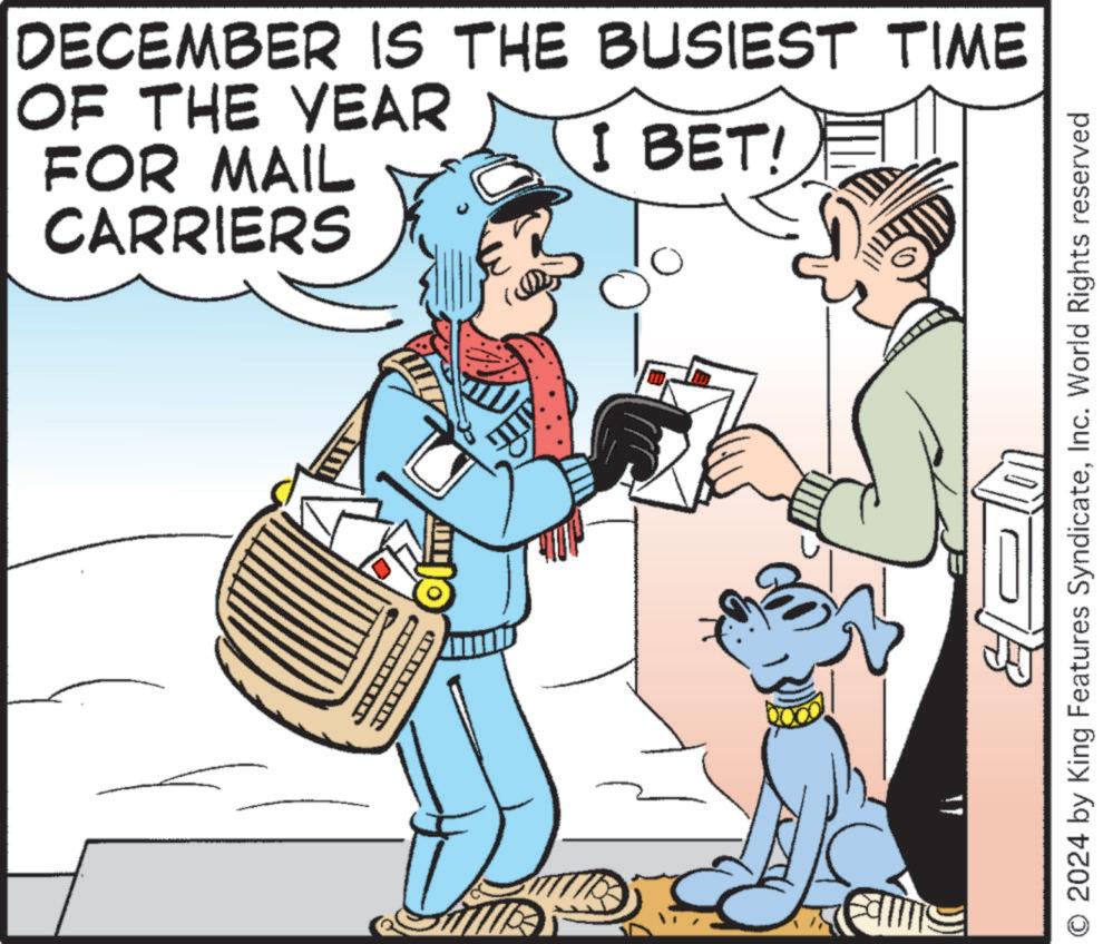 Art OCR: DECEMBER IS THE BUSIEST TIME OF THE YEAR FOR MAIL CARRIERS I BET! ?? I Fall O 2024 by King Features SyndicateInc. World Rights reserved DECEMBER IS THE BUSIEST TIME OF THE YEAR FOR MAIL CARRIERS I BET ! ?? I Fall O 2024 by King Features SyndicateInc. World Rights reserved