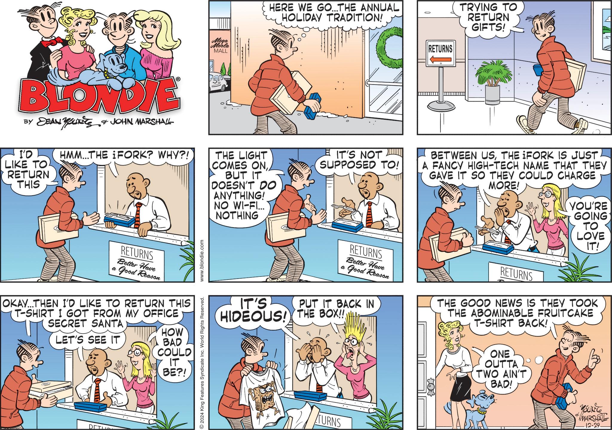 Fictional character OCR: Mega Moola MALL HERE WE GO...THE ANNUAL HOLIDAY TRADITION! BLONDIE BY DEAN YOUTS & JOHN MARSHALL I'O LIKE TO RETURN THIS HMM...THE FORK? WHY?! THE LIGHT COMES ONBUT IT DOESN'T DO ANYTHING! NO WI-FI... NOTHING a RETURNS Better Have Good Reason OKAY...THEN I'D LIKE TO RETURN THIS T-SHIRT I GOT FROM MY OFFICE SECRET SANTA LET'S SEE IT HOW BAD COULD IT BE?! DETUR 2024 King Features Syndicate Inc. World Rights Reserved. www.blondie.com IT'S NOT SUPPOSED TO! RETURNS TRYING TO RETURN GIFTS! BETWEEN USTHE IFORK IS JUST A FANCY HIGH-TECH NAME THAT THEY I GAVE IT SO THEY COULD CHARGE MORE! YOU'RE GOING TO LOVE IT! IT'S RETURNS Better Have a Good Reason PUT IT BACK IN HIDEOUS! THE BOX!! RETURNS THE GOOD NEWS IS THEY TOOK THE ABOMINABLE FRUITCAKE T-SHIRT BACK! ONE OUTTA TWO AIN'T BAD! TURNS YOUNG MARSHAL 12-29- Mega Moola MALL HERE WE GO ... THE ANNUAL HOLIDAY TRADITION ! BLONDIE BY DEAN YOUTS & JOHN MARSHALL I'O LIKE TO RETURN THIS HMM ... THE FORK ? WHY ?! THE LIGHT COMES ONBUT IT DOESN'T DO ANYTHING ! NO WI - FI ... NOTHING a RETURNS Better Have Good Reason OKAY ... THEN I'D LIKE TO RETURN THIS T - SHIRT I GOT FROM MY OFFICE SECRET SANTA LET'S SEE IT HOW BAD COULD IT BE ?! DETUR 2024 King Features Syndicate Inc. World Rights Reserved . www.blondie.com IT'S NOT SUPPOSED TO ! RETURNS TRYING TO RETURN GIFTS ! BETWEEN USTHE IFORK IS JUST A FANCY HIGH - TECH NAME THAT THEY I GAVE IT SO THEY COULD CHARGE MORE ! YOU'RE GOING TO LOVE IT ! IT'S RETURNS Better Have a Good Reason PUT IT BACK IN HIDEOUS ! THE BOX !! RETURNS THE GOOD NEWS IS THEY TOOK THE ABOMINABLE FRUITCAKE T - SHIRT BACK ! ONE OUTTA TWO AIN'T BAD ! TURNS YOUNG MARSHAL 12-29-