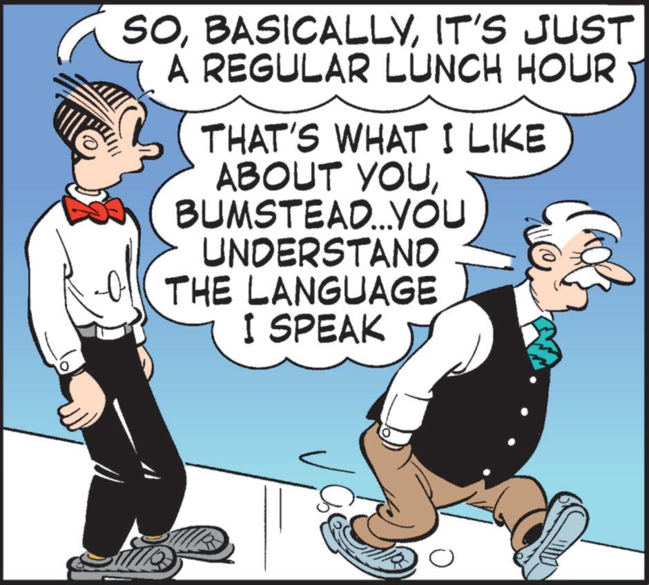 Humour OCR: SOIT'S JUST A REGULAR LUNCH HOUR THAT'S WHAT I LIKE ABOUT YOUBUMSTEAD...YOU UNDERSTAND THE LANGUAGE I SPEAK ? SOIT'S JUST A REGULAR LUNCH HOUR THAT'S WHAT I LIKE ABOUT YOUBUMSTEAD ... YOU UNDERSTAND THE LANGUAGE I SPEAK ?