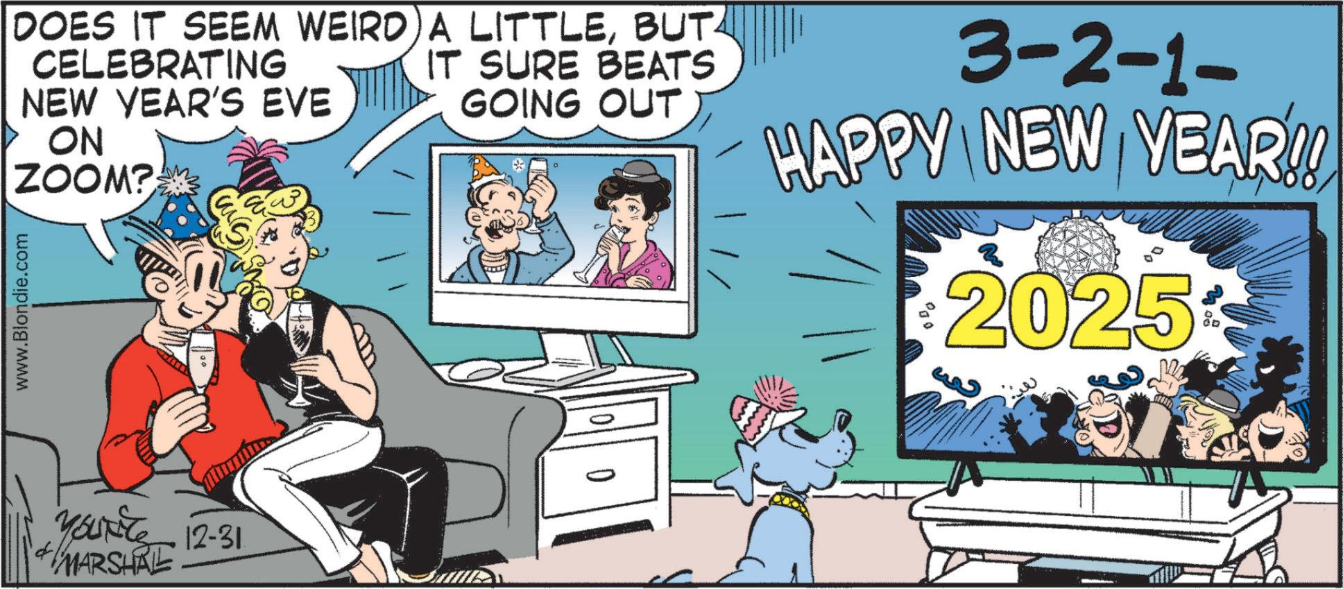 Animated cartoon OCR: DOES IT SEEM WEIRD A LITTLEBUT www.Blondie.com CELEBRATING NEW YEAR'S EVE ON ZOOM? IT SURE BEATS GOING OUT 3-2-1- HAPPY NEW YEAR!! 2025 Yourite 12-31 MARSHAL DOES IT SEEM WEIRD A LITTLEBUT www.Blondie.com CELEBRATING NEW YEAR'S EVE ON ZOOM ? IT SURE BEATS GOING OUT 3-2-1- HAPPY NEW YEAR !! 2025 Yourite 12-31 MARSHAL