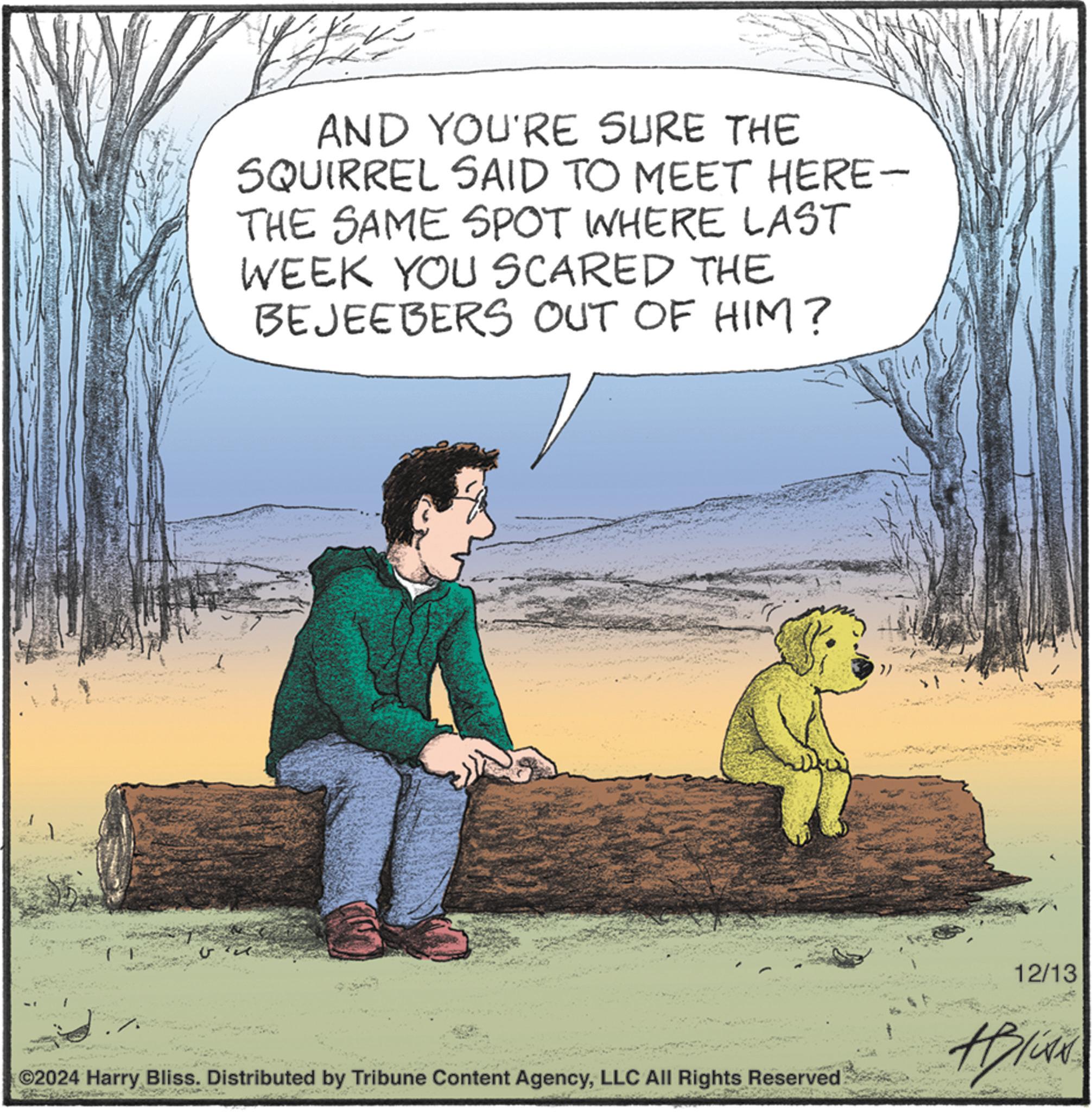 Rectangle OCR: U ?? AND YOU'RE SURE THE SQUIRREL SAID TO MEET HERE- THE SAME SPOT WHERE LAST WEEK YOU SCARED THE BEJEEBERS OUT OF HIM? ©2024 Harry Bliss. Distributed by Tribune Content AgencyLLC All Rights Reserved 12/13 #Blink U ?? AND YOU'RE SURE THE SQUIRREL SAID TO MEET HERE- THE SAME SPOT WHERE LAST WEEK YOU SCARED THE BEJEEBERS OUT OF HIM ? © 2024 Harry Bliss . Distributed by Tribune Content AgencyLLC All Rights Reserved 12/13 #Blink