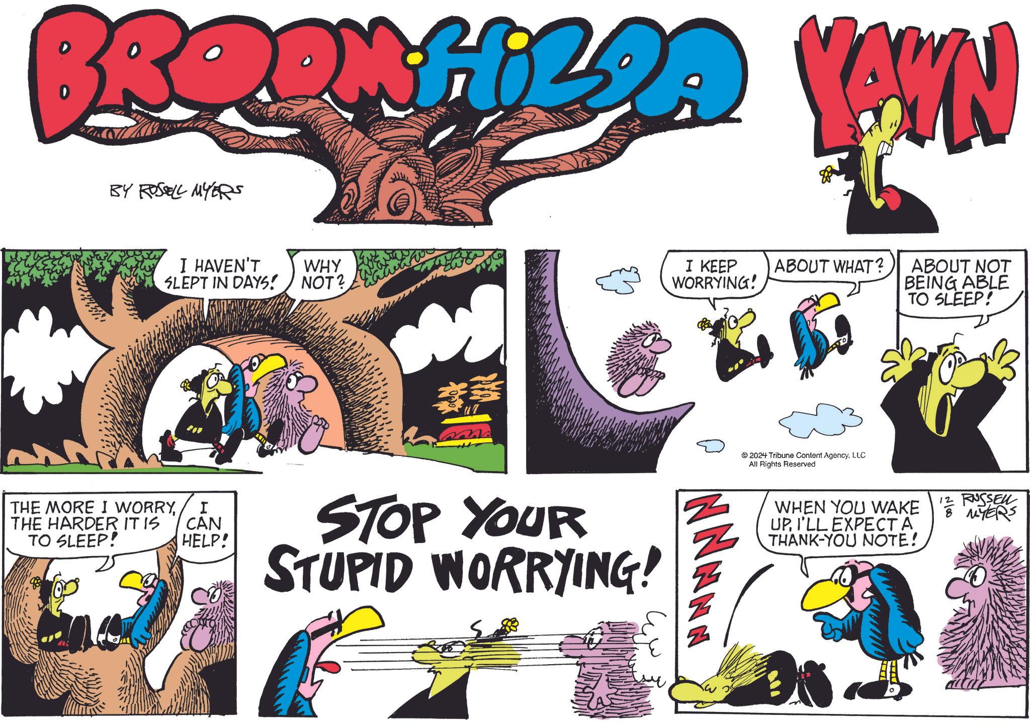 Creative arts OCR: BERINGIZDA YAWN BY ROSSELL MYERS I HAVEN'T SLEPT IN DAYS! THE MORE I WORRYTHE HARDER IT IS TO SLEEP! WHY NOT? I KEEP WORRYING! ABOUT WHAT? 2024 Tribune Content AgencyLLC All Rights Reserved ABOUT NOT BEING ABLE TO SLEEP! I CAN HELP! STOP YOUR STUPID WORRYING! WHEN YOU WAKE UPI'LL EXPECT A THANK-YOU NOTE! 12 RUSSELL MYERS BERINGIZDA YAWN BY ROSSELL MYERS I HAVEN'T SLEPT IN DAYS ! THE MORE I WORRYTHE HARDER IT IS TO SLEEP ! WHY NOT ? I KEEP WORRYING ! ABOUT WHAT ? 2024 Tribune Content AgencyLLC All Rights Reserved ABOUT NOT BEING ABLE TO SLEEP ! I CAN HELP ! STOP YOUR STUPID WORRYING ! WHEN YOU WAKE UPI'LL EXPECT A THANK - YOU NOTE ! 12 RUSSELL MYERS