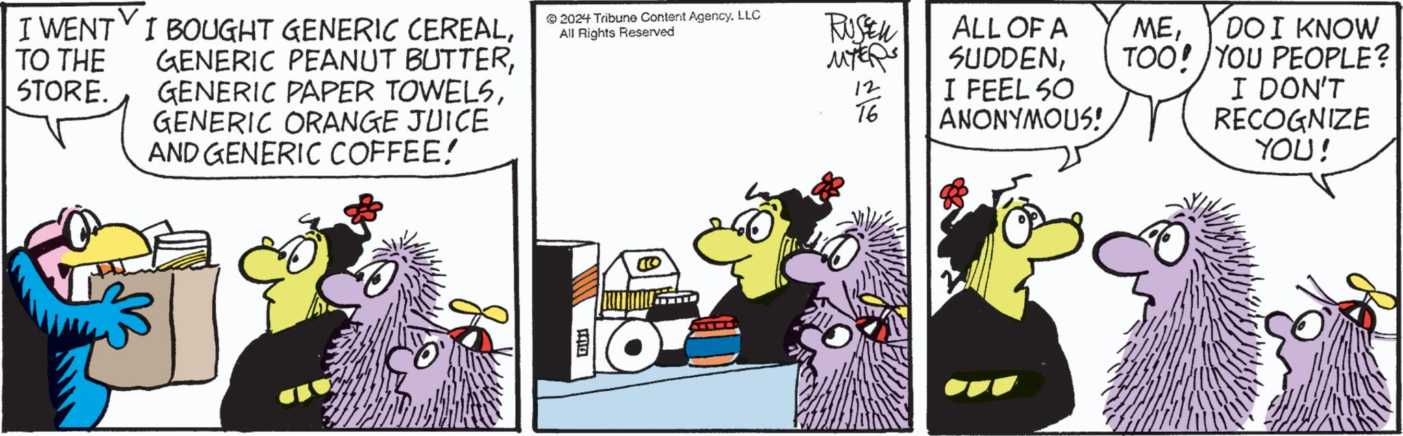 Comics OCR: TO THE STORE. I WENT I BOUGHT GENERIC CEREALGENERIC ORANGE JUICE AND GENERIC COFFEE! 2024 Tribune Content AgencyLLC All Rights Reserved RUSEN MYERS 12 16 ALL OF A SUDDENI FEEL SO ANONYMOUS! DOI KNOW TOO! YOU PEOPLE? I DON'T RECOGNIZE YOU! TO THE STORE . I WENT I BOUGHT GENERIC CEREALGENERIC PEANUT BUTTERGENERIC PAPER TOWELSGENERIC ORANGE JUICE AND GENERIC COFFEE ! 2024 Tribune Content AgencyLLC All Rights Reserved RUSEN MYERS 12 16 ALL OF A SUDDENI FEEL SO ANONYMOUS ! DOI KNOW TOO ! YOU PEOPLE ? I DON'T RECOGNIZE YOU !
