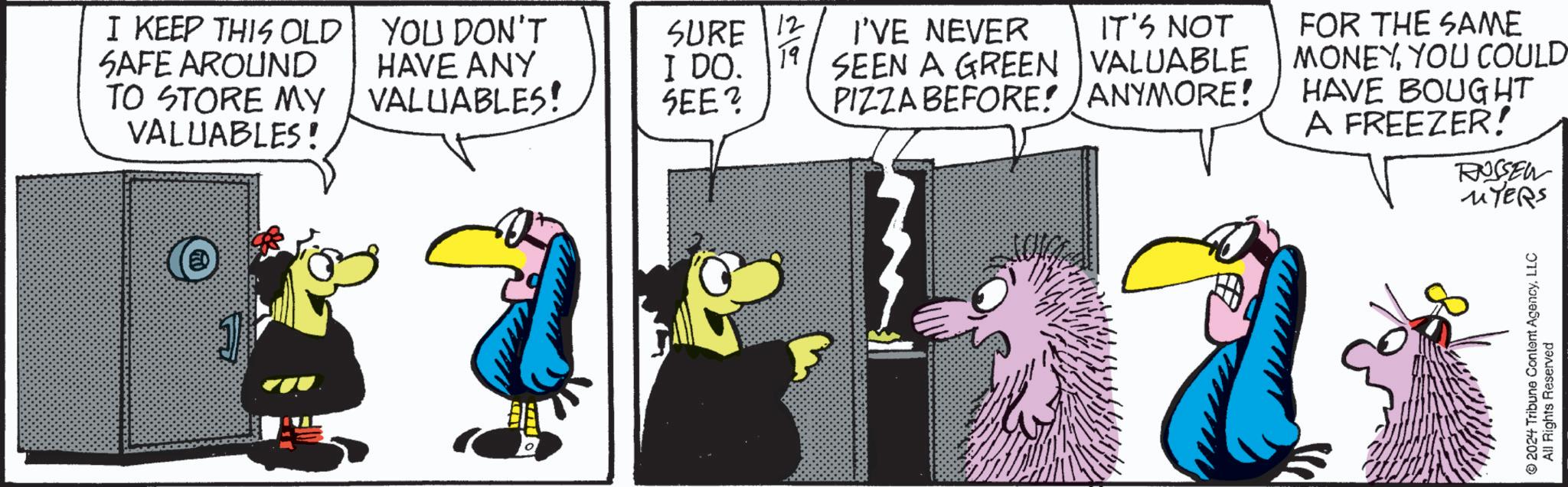 Fictional character OCR: I KEEP THIS OLD SAFE AROUND TO STORE MY VALUABLES! YOU DON'T HAVE ANY VALUABLES! SURE I DO. 12 19 I'VE NEVER SEEN A GREEN VALUABLE IT'S NOT SEE? PIZZA BEFORE! ANYMORE! FOR THE SAME MONEYYOU COULD HAVE BOUGHT A FREEZER! RUSSEW MYERS 2024 Tribune Content AgencyLLC All Rights Reserved I KEEP THIS OLD SAFE AROUND TO STORE MY VALUABLES ! YOU DON'T HAVE ANY VALUABLES ! SURE I DO . 12 19 I'VE NEVER SEEN A GREEN VALUABLE IT'S NOT SEE ? PIZZA BEFORE ! ANYMORE ! FOR THE SAME MONEYYOU COULD HAVE BOUGHT A FREEZER ! RUSSEW MYERS 2024 Tribune Content AgencyLLC All Rights Reserved