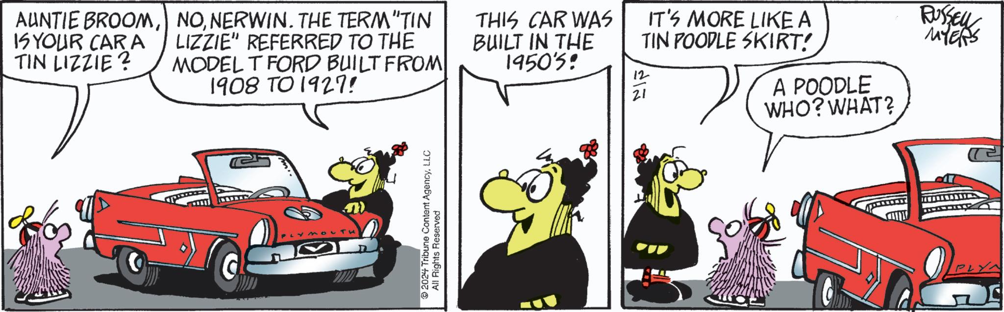Graphics OCR: AUNTIE BROOMIS YOUR CARA TIN LIZZIE? 7 NONERWIN. THE TERM "TIN LIZZIE" REFERRED TO THE MODEL T FORD BUILT FROM 1908 TO 1927! THIS CAR WAS BUILT IN THE 1950's: ??? 12 21 IT'S MORE LIKE A TIN POODLE SKIRT! A POODLE WHO? WHAT? RUSSEL MYERS 2024 Tribune Content AgencyLLC All Rights Reserved AUNTIE BROOMIS YOUR CARA TIN LIZZIE ? 7 NONERWIN . THE TERM " TIN LIZZIE " REFERRED TO THE MODEL T FORD BUILT FROM 1908 TO 1927 ! THIS CAR WAS BUILT IN THE 1950's : ??? 12 21 IT'S MORE LIKE A TIN POODLE SKIRT ! A POODLE WHO ? WHAT ? RUSSEL MYERS 2024 Tribune Content AgencyLLC All Rights Reserved