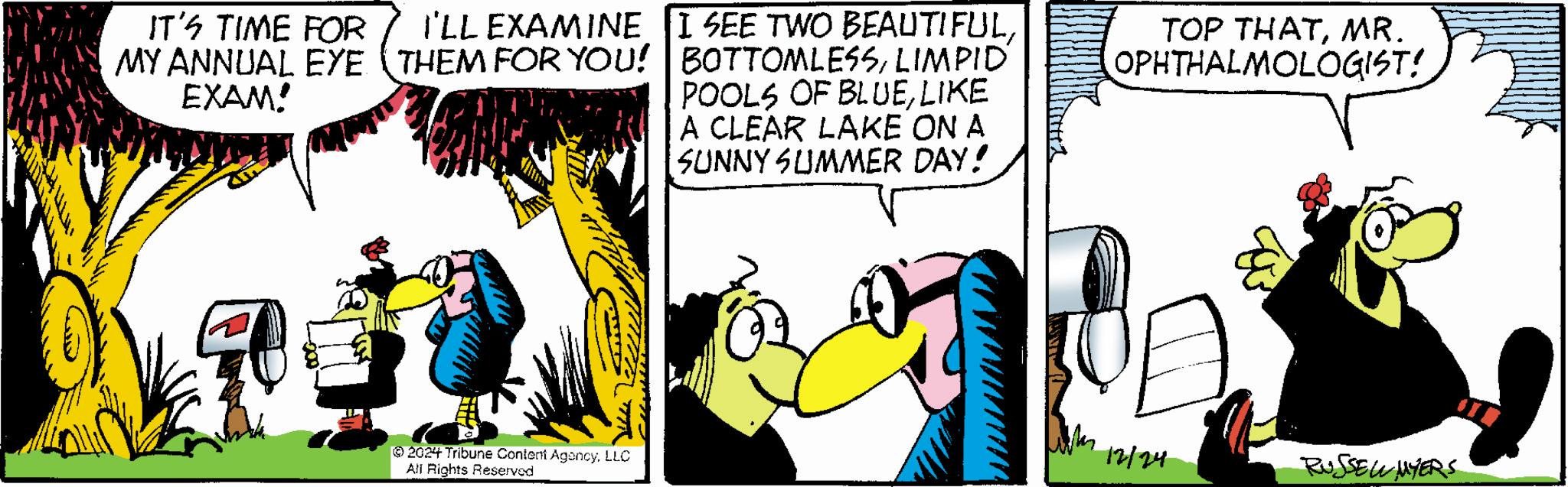 Animated cartoon OCR: IT'S TIME FOR MY ANNUAL EYE EXAM! I'LL EXAMINE I SEE TWO BEAUTIFULLIMPID' POOLS OF BLUELIKE A CLEAR LAKE ON A SUNNY SUMMER DAY! TOP THATMR. OPHTHALMOLOGIST! 12/24 RUSSELL MYERS 2024 Tribune Content AgencyLLC All Rights Reserved IT'S TIME FOR MY ANNUAL EYE EXAM ! I'LL EXAMINE I SEE TWO BEAUTIFULTHEM FOR YOU ! BOTTOMLESSLIMPID ' POOLS OF BLUELIKE A CLEAR LAKE ON A SUNNY SUMMER DAY ! TOP THATMR . OPHTHALMOLOGIST ! 12/24 RUSSELL MYERS 2024 Tribune Content AgencyLLC All Rights Reserved