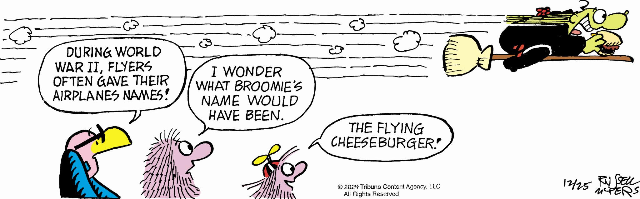 Fictional character OCR: DURING WORLD WAR IIFLYERS OFTEN GAVE THEIR AIRPLANES NAMES! I WONDER WHAT BROOMIE'S NAME WOULD HAVE BEEN. THE FLYING CHEESEBURGER! C © 2024 Tribune Content AgencyLLC All Rights Reserved 12/25 RUSSELL iCTERS DURING WORLD WAR IIFLYERS OFTEN GAVE THEIR AIRPLANES NAMES ! I WONDER WHAT BROOMIE'S NAME WOULD HAVE BEEN . THE FLYING CHEESEBURGER ! C © 2024 Tribune Content AgencyLLC All Rights Reserved 12/25 RUSSELL iCTERS