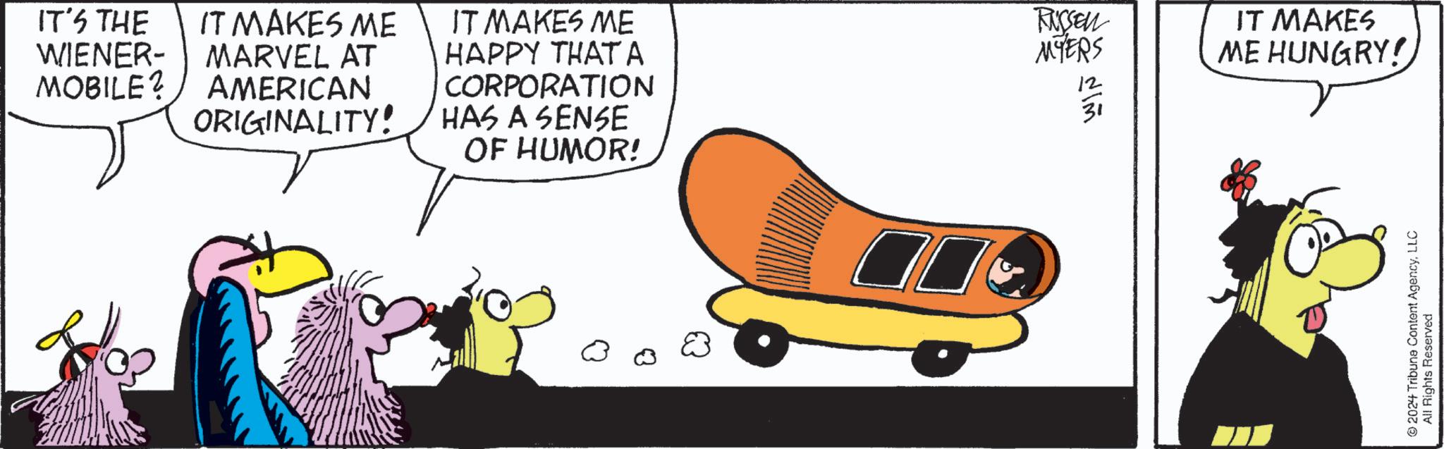 Fictional character OCR: IT'S THE WIENER- MOBILE? IT MAKES ME MARVEL AT AMERICAN ORIGINALITY! IT MAKES ME HAPPY THATA CORPORATION HAS A SENSE OF HUMOR! RUSSEN MYERS ??? ? IT MAKES ME HUNGRY! 2024 Tribune Content AgencyLLC All Rights Reserved IT'S THE WIENER- MOBILE ? IT MAKES ME MARVEL AT AMERICAN ORIGINALITY ! IT MAKES ME HAPPY THATA CORPORATION HAS A SENSE OF HUMOR ! RUSSEN MYERS ??? ? IT MAKES ME HUNGRY ! 2024 Tribune Content AgencyLLC All Rights Reserved