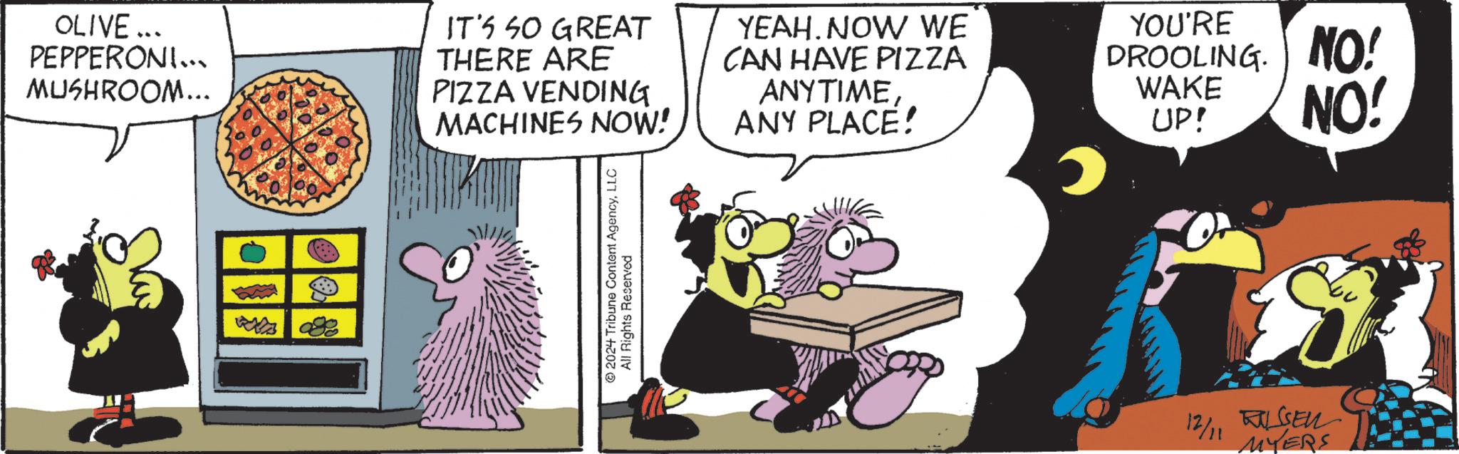 Art OCR: OLIVE... PEPPERONI... MUSHROOM... IT'S SO GREAT THERE ARE PIZZA VENDING MACHINES NOW! YEAH. NOW WE CAN HAVE PIZZA ANYTIMEANY PLACE! YOU'RE DROOLING. NO! WAKE UP! NO! 2024 Tribune Content AgencyLLC All Rights Reserved 12/11 SEN MYERS OLIVE ... PEPPERONI ... MUSHROOM ... IT'S SO GREAT THERE ARE PIZZA VENDING MACHINES NOW ! YEAH . NOW WE CAN HAVE PIZZA ANYTIMEANY PLACE ! YOU'RE DROOLING . NO ! WAKE UP ! NO ! 2024 Tribune Content AgencyLLC All Rights Reserved 12/11 SEN MYERS