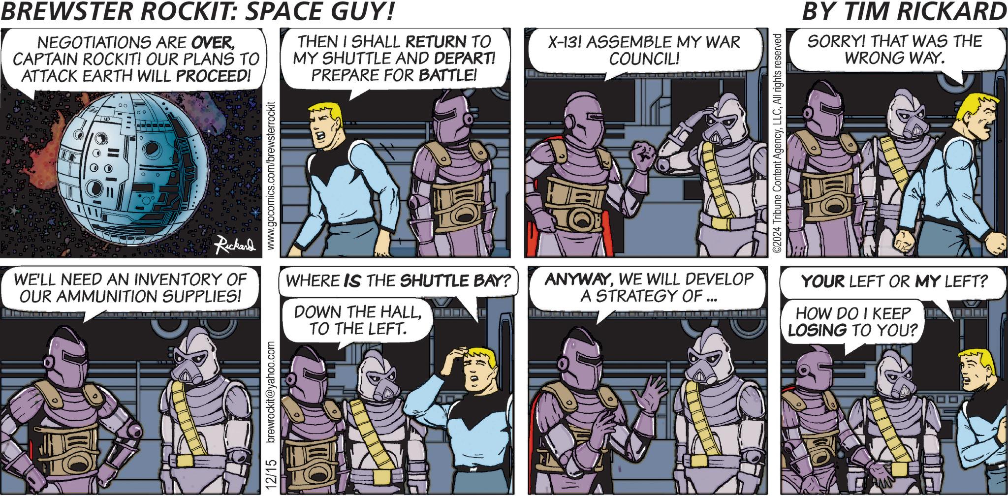 Font OCR: 00 BREWSTER ROCKIT: SPACE GUY! NEGOTIATIONS ARE OVERCAPTAIN ROCKIT! OUR PLANS TO ATTACK EARTH WILL PROCEED! THEN I SHALL RETURN TO MY SHUTTLE AND DEPART! PREPARE FOR BATTLE! X-13! ASSEMBLE MY WAR COUNCIL! Rickard WE'LL NEED AN INVENTORY OF OUR AMMUNITION SUPPLIES! 12/15 brewrockit@yahoo.com www.gocomics.com/brewsterrockit DOWN THE HALLTO THE LEFT. WHERE IS THE SHUTTLE BAY? ANYWAYWE WILL DEVELOP A STRATEGY OF ... ©2024 Tribune Content AgencyAll rights reserved BY TIM RICKARD SORRY! THAT WAS THE WRONG WAY. YOUR LEFT OR MY LEFT? HOW DO I KEEP OD LOSING TO YOU? 00 BREWSTER ROCKIT : SPACE GUY ! NEGOTIATIONS ARE OVERCAPTAIN ROCKIT ! OUR PLANS TO ATTACK EARTH WILL PROCEED ! THEN I SHALL RETURN TO MY SHUTTLE AND DEPART ! PREPARE FOR BATTLE ! X - 13 ! ASSEMBLE MY WAR COUNCIL ! Rickard WE'LL NEED AN INVENTORY OF OUR AMMUNITION SUPPLIES ! 12/15 brewrockit@yahoo.com www.gocomics.com/brewsterrockit DOWN THE HALLTO THE LEFT . WHERE IS THE SHUTTLE BAY ? ANYWAYWE WILL DEVELOP A STRATEGY OF ... © 2024 Tribune Content AgencyAll rights reserved BY TIM RICKARD SORRY ! THAT WAS THE WRONG WAY . YOUR LEFT OR MY LEFT ? HOW DO I KEEP OD LOSING TO YOU ?