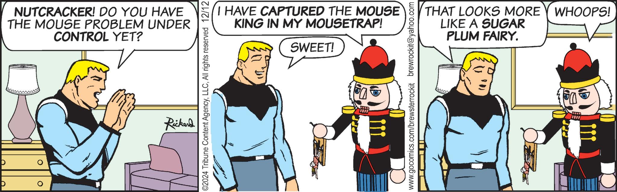 Pleased OCR: D 0 ? NUTCRACKER! DO YOU HAVE THE MOUSE PROBLEM UNDER CONTROL YET? I HAVE CAPTURED THE MOUSE KING IN MY MOUSETRAP! SWEET! ©2024 Tribune Content AgencyAll rights reserved 12/12 Rickard www www.gocomics.com/brewsterrockit brewrockit@yahoo.com THAT LOOKS MORE Y WHOOPS! LIKE A SUGAR PLUM FAIRY. U 100 D 0 ? NUTCRACKER ! DO YOU HAVE THE MOUSE PROBLEM UNDER CONTROL YET ? I HAVE CAPTURED THE MOUSE KING IN MY MOUSETRAP ! SWEET ! © 2024 Tribune Content AgencyAll rights reserved 12/12 Rickard www www.gocomics.com/brewsterrockit brewrockit@yahoo.com THAT LOOKS MORE Y WHOOPS ! LIKE A SUGAR PLUM FAIRY . U 100