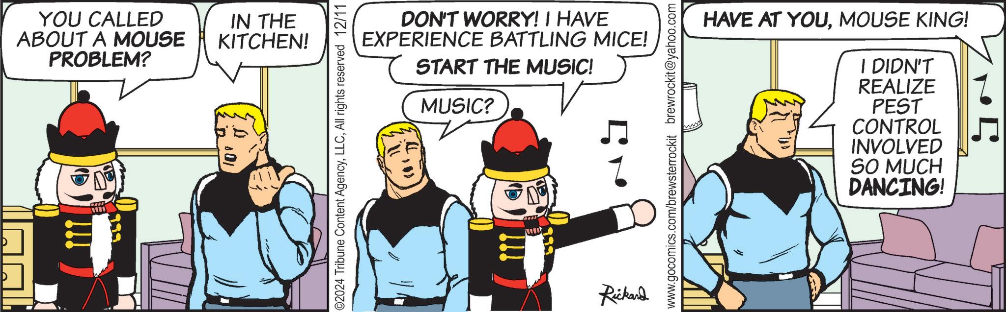 Graphics OCR: YOU CALLED ABOUT A MOUSE PROBLEM? IN THE KITCHEN! I DON'T WORRY! I HAVE EXPERIENCE BATTLING MICE! START THE MUSIC! MUSIC? ©2024 Tribune Content AgencyAll rights reserved 12/11 Rickard HAVE AT YOUMOUSE KING! ille I DIDN'T REALIZE PEST CONTROL INVOLVED SO MUCH DANCING! www.gocomics.com/brewsterrockit brewrockit@yahoo.com YOU CALLED ABOUT A MOUSE PROBLEM ? IN THE KITCHEN ! I DON'T WORRY ! I HAVE EXPERIENCE BATTLING MICE ! START THE MUSIC ! MUSIC ? © 2024 Tribune Content AgencyAll rights reserved 12/11 Rickard HAVE AT YOUMOUSE KING ! ille I DIDN'T REALIZE PEST CONTROL INVOLVED SO MUCH DANCING ! www.gocomics.com/brewsterrockit brewrockit@yahoo.com