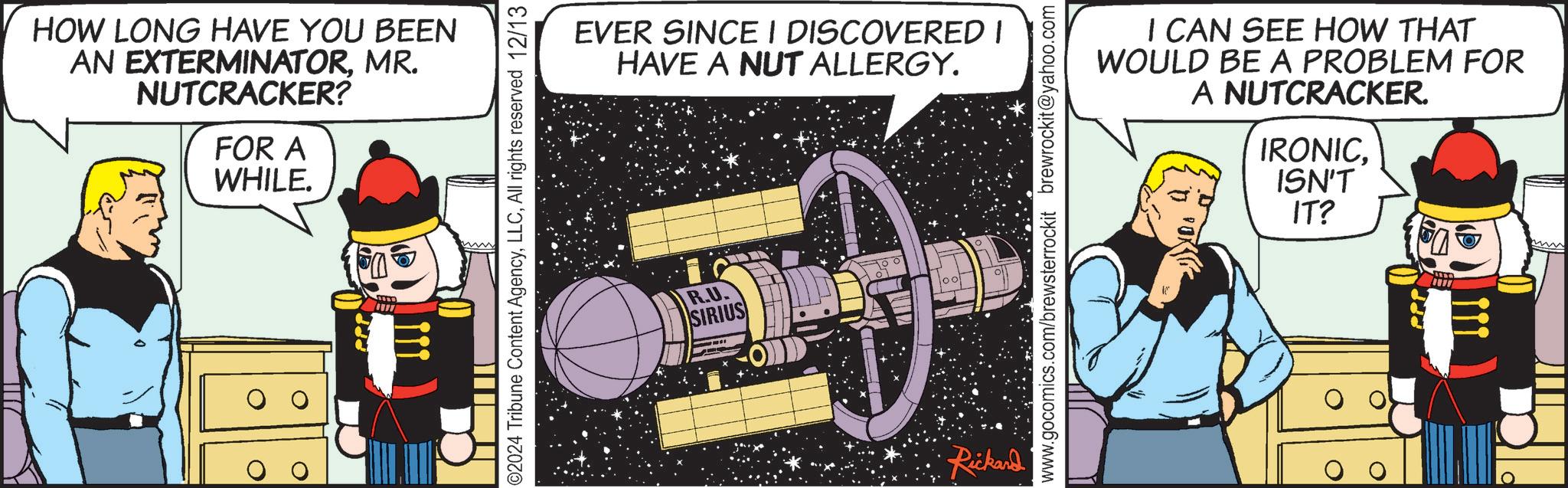 Publication OCR: HOW LONG HAVE YOU BEEN AN EXTERMINATORMR. NUTCRACKER? FOR A WHILE. 0 02024 Tribune Content AgencyAll rights reserved 12/13 EVER SINCE I DISCOVERED I HAVE A NUT ALLERGY. R.U. SIRIUS Rickard I CAN SEE HOW THAT WOULD BE A PROBLEM FOR A NUTCRACKER. IRONICISN'T IT? www.gocomics.com/brewsterrockit brewrockit@yahoo.com ? HOW LONG HAVE YOU BEEN AN EXTERMINATORMR . NUTCRACKER ? FOR A WHILE . 0 02024 Tribune Content AgencyAll rights reserved 12/13 EVER SINCE I DISCOVERED I HAVE A NUT ALLERGY . R.U. SIRIUS Rickard I CAN SEE HOW THAT WOULD BE A PROBLEM FOR A NUTCRACKER . IRONICISN'T IT ? www.gocomics.com/brewsterrockit brewrockit@yahoo.com ?