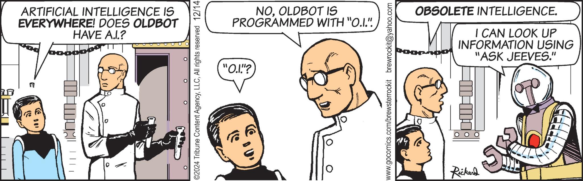 Comic book OCR: ARTIFICIAL INTELLIGENCE IS EVERYWHERE! DOES OLDBOT HAVE A.I.? ? ? ©2024 Tribune Content AgencyAll rights reserved 12/14 NOOLDBOT IS PROGRAMMED WITH "O.I.". "O.I."? 10 ? www.gocomics.com/brewsterrockit brewrockit@yahoo.com OBSOLETE INTELLIGENCE. I CAN LOOK UP INFORMATION USING "ASK JEEVES." Rickard ARTIFICIAL INTELLIGENCE IS EVERYWHERE ! DOES OLDBOT HAVE A.I. ? ? ? © 2024 Tribune Content AgencyAll rights reserved 12/14 NOOLDBOT IS PROGRAMMED WITH " O.I. " . " O.I. " ? 10 ? www.gocomics.com/brewsterrockit brewrockit@yahoo.com OBSOLETE INTELLIGENCE . I CAN LOOK UP INFORMATION USING " ASK JEEVES . " Rickard