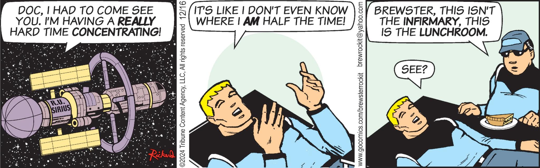 Animation OCR: DOCI HAD TO COME SEE YOU. I'M HAVING A REALLY HARD TIME CONCENTRATING! R.U. SIRIUS Rickard ©2024 Tribune Content AgencyAll rights reserved 12/16 IT'S LIKE I DON'T EVEN KNOW WHERE I AM HALF THE TIME! www.gocomics.com/brewsterrockit brewrockit@yahoo.com BREWSTERTHIS ISN'T THE INFIRMARYTHIS IS THE LUNCHROOM. SEE? DOCI HAD TO COME SEE YOU . I'M HAVING A REALLY HARD TIME CONCENTRATING ! R.U. SIRIUS Rickard © 2024 Tribune Content AgencyAll rights reserved 12/16 IT'S LIKE I DON'T EVEN KNOW WHERE I AM HALF THE TIME ! www.gocomics.com/brewsterrockit brewrockit@yahoo.com BREWSTERTHIS ISN'T THE INFIRMARYTHIS IS THE LUNCHROOM . SEE ?
