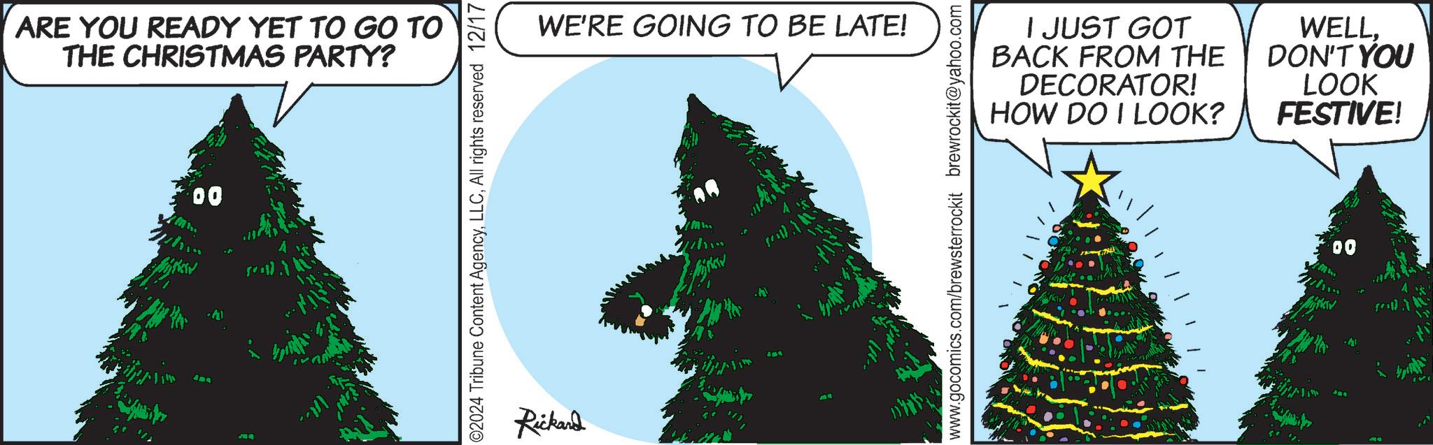 Pine OCR: ARE YOU READY YET TO GO TO THE CHRISTMAS PARTY? 00 Whin J34 ©2024 Tribune Content AgencyAll rights reserved 12/17 Rickand WE'RE GOING TO BE LATE! M.. www.gocomics.com/brewsterrockit brewrockit@yahoo.com I JUST GOT BACK FROM THE DECORATOR! HOW DO I LOOK? WELLDON'T YOU LOOK FESTIVE! 00 when ARE YOU READY YET TO GO TO THE CHRISTMAS PARTY ? 00 Whin J34 © 2024 Tribune Content AgencyAll rights reserved 12/17 Rickand WE'RE GOING TO BE LATE ! M .. www.gocomics.com/brewsterrockit brewrockit@yahoo.com I JUST GOT BACK FROM THE DECORATOR ! HOW DO I LOOK ? WELLDON'T YOU LOOK FESTIVE ! 00 when