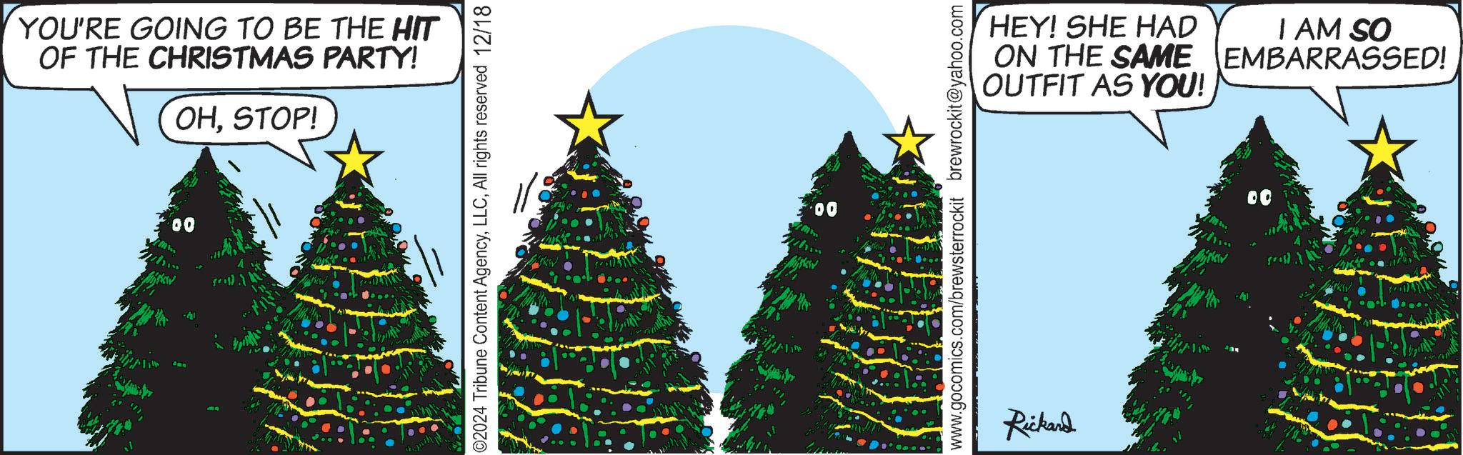 Pine OCR: YOU'RE GOING TO BE THE HIT OF THE CHRISTMAS PARTY! OHSTOP! 00 ©2024 Tribune Content AgencyAll rights reserved 12/18 00 www.gocomics.com/brewsterrockit brewrockit@yahoo.com Rickard HEY! SHE HAD ON THE SAME OUTFIT AS YOU! I AM SO EMBARRASSED! m 00 YOU'RE GOING TO BE THE HIT OF THE CHRISTMAS PARTY ! OHSTOP ! 00 © 2024 Tribune Content AgencyAll rights reserved 12/18 00 www.gocomics.com/brewsterrockit brewrockit@yahoo.com Rickard HEY ! SHE HAD ON THE SAME OUTFIT AS YOU ! I AM SO EMBARRASSED ! m 00