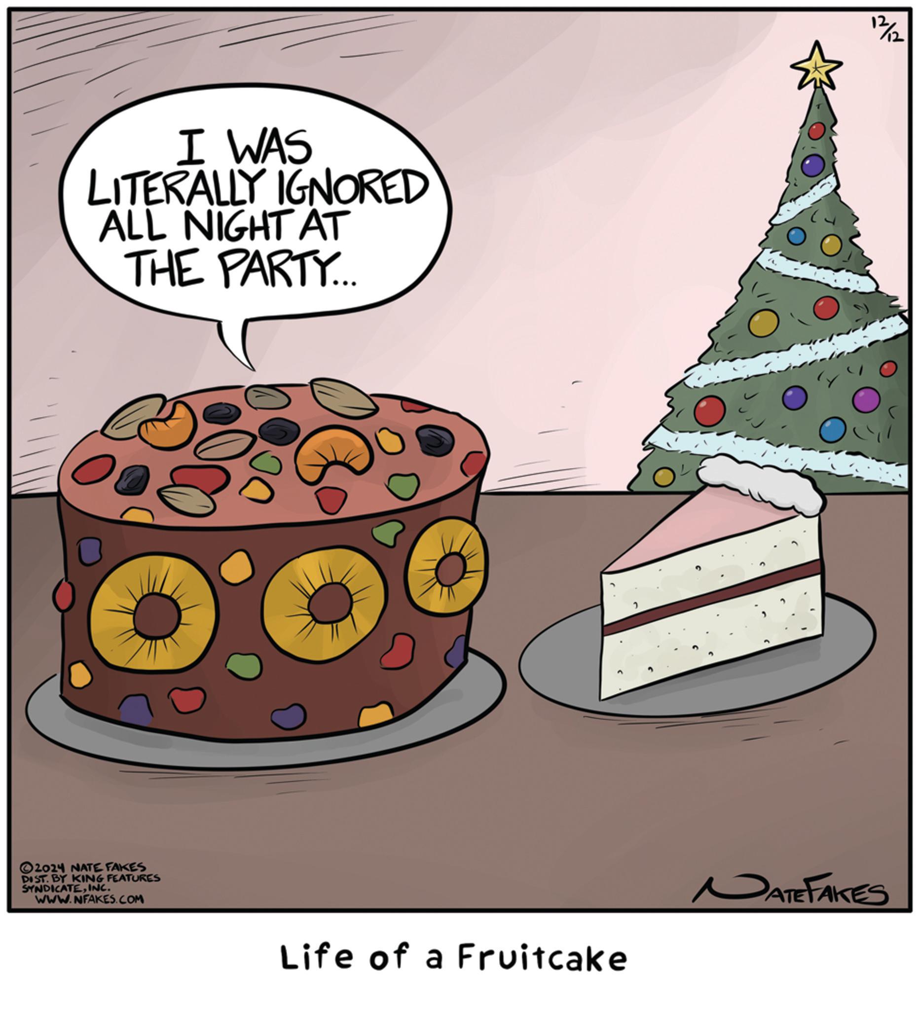 Ornament OCR: I WAS LITERALLY IGNORED ALL NIGHT AT THE PARTY... 2024 NATE FAKES DIST. BY KING FEATURES SYNDICATEINC. WWW.NFAKES.COM 12/12 Life of a Fruitcake NATE FAKES I WAS LITERALLY IGNORED ALL NIGHT AT THE PARTY ... 2024 NATE FAKES DIST . BY KING FEATURES SYNDICATEINC . WWW.NFAKES.COM 12/12 Life of a Fruitcake NATE FAKES
