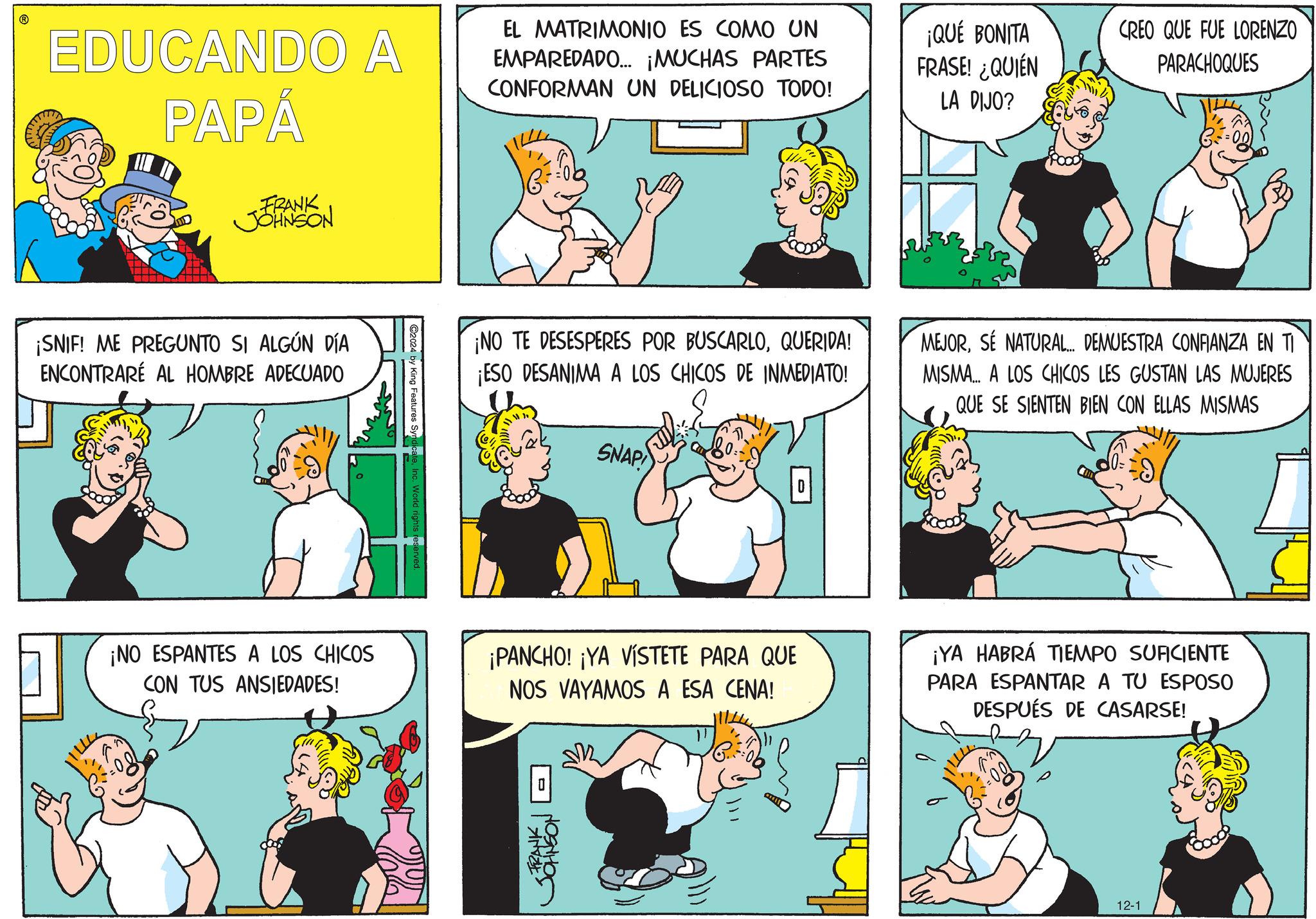 Font OCR: EDUCANDO A PAPÁ EL MATRIMONIO ES COMO UN EMPAREDADO... ¡MUCHAS PARTES CONFORMAN UN DELICIOSO TODO! ¡QUÉ BONITA FRASE! ¿QUIÉN LA DIJO? CREO QUE FUE LORENZO PARACHOQUES FRANK JOHNSON ¡SNIF! ME PREGUNTO SI ALGÚN DÍA ENCONTRARE AL HOMBRE ADECUADO C2024 by King Features Sy ¡NO TE DESESPERES POR BUSCARLOQUERIDA! ¡ESO DESANIMA A LOS CHICOS DE INMEDIATO! SNAP MEJORSE NATURAL... DEMUESTRA CONFIANZA EN TI MISMA... A LOS CHICOS LES GUSTAN LAS MUJERES QUE SE SIENTEN BIEN CON ELLAS MISMAS ¡NO ESPANTES A LOS CHICOS CON TUS ANSIEDADES! ¡PANCHO! ¡YA VISTETE PARA QUE NOS VAYAMOS A ESA CENA! 0 ?? ¡YA HABRÁ TIEMPO SUFICIENTE PARA ESPANTAR A TU ESPOSO DESPUÉS DE CASARSE! FRANK | JOHNSON 12-1 EDUCANDO A PAPÁ EL MATRIMONIO ES COMO UN EMPAREDADO ... ¡ MUCHAS PARTES CONFORMAN UN DELICIOSO TODO ! ¡ QUÉ BONITA FRASE ! ¿ QUIÉN LA DIJO ? CREO QUE FUE LORENZO PARACHOQUES FRANK JOHNSON ¡ SNIF ! ME PREGUNTO SI ALGÚN DÍA ENCONTRARE AL HOMBRE ADECUADO C2024 by King Features Sy ¡ NO TE DESESPERES POR BUSCARLOQUERIDA ! ¡ ESO DESANIMA A LOS CHICOS DE INMEDIATO ! SNAP MEJORSE NATURAL ... DEMUESTRA CONFIANZA EN TI MISMA ... A LOS CHICOS LES GUSTAN LAS MUJERES QUE SE SIENTEN BIEN CON ELLAS MISMAS ¡ NO ESPANTES A LOS CHICOS CON TUS ANSIEDADES ! ¡ PANCHO ! ¡ YA VISTETE PARA QUE NOS VAYAMOS A ESA CENA ! 0 ?? ¡ YA HABRÁ TIEMPO SUFICIENTE PARA ESPANTAR A TU ESPOSO DESPUÉS DE CASARSE ! FRANK | JOHNSON 12-1
