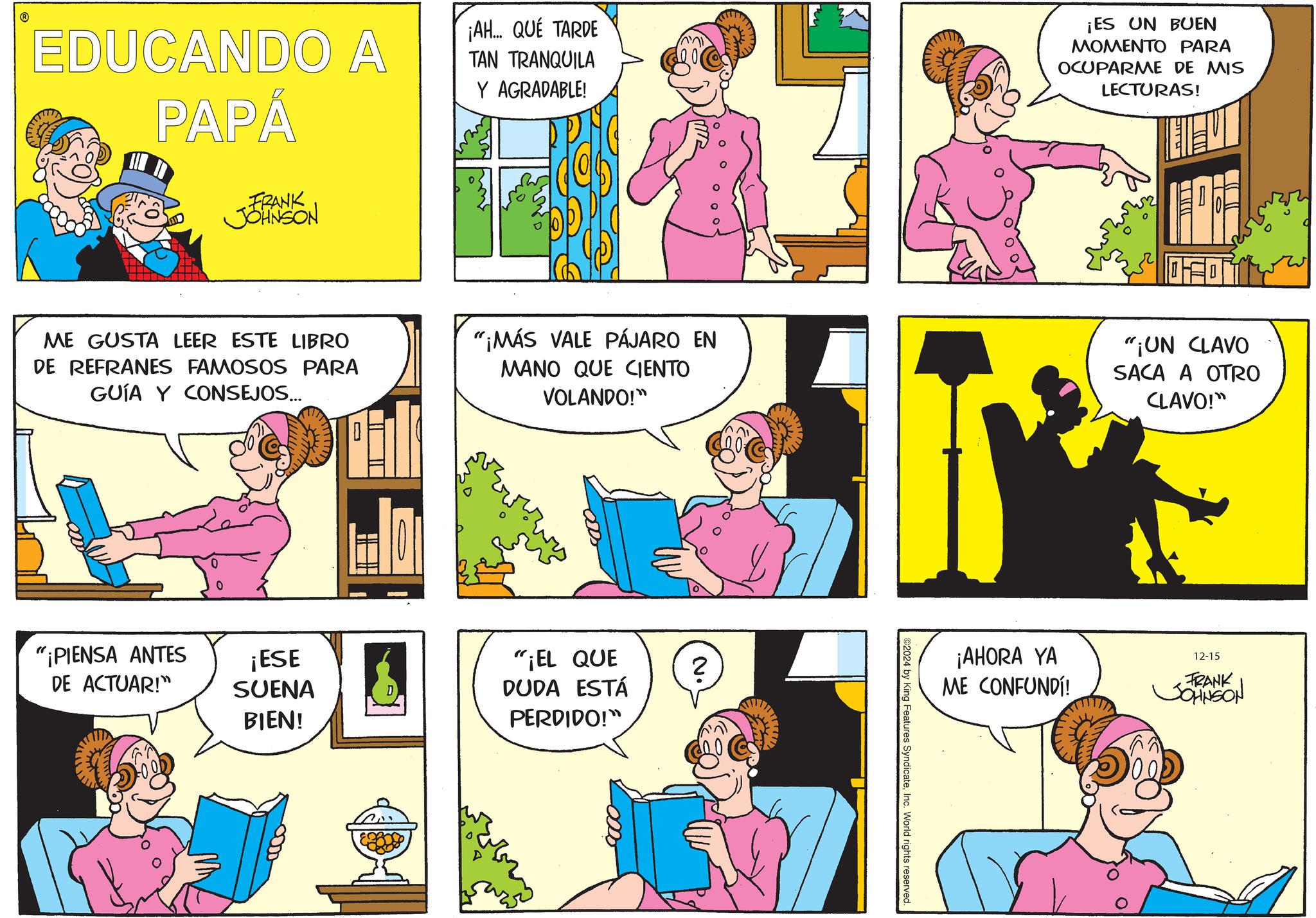 Yellow OCR: EDUCANDO A PAPÁ FRANK JOHNSON ¡AH... QUÉ TARDE TAN TRANQUILA Y AGRADABLE! ¡ES UN BUEN MOMENTO PARA OCUPARME DE MIS LECTURAS! = ME GUSTA LEER ESTE LIBRO DE REFRANES FAMOSOS PARA GUÍA Y CONSEJOS... "¡MÁS VALE PÁJARO EN MANO QUE CIENTO VOLANDO!" "¡UN CLAVO SACA A OTRO CLAVO!" "¡PIENSA ANTES DE ACTUAR!" ¡ESE SUENA BIEN! "¡EL QUE DUDA ESTÁ ? PERDIDO!" ¡AHORA YA ME CONFUNDÍ! 12-15 FRANK JOHNSON ©2024 by King Features SyndicateInc. World rights reserved. EDUCANDO A PAPÁ FRANK JOHNSON ¡ AH ... QUÉ TARDE TAN TRANQUILA Y AGRADABLE ! ¡ ES UN BUEN MOMENTO PARA OCUPARME DE MIS LECTURAS ! = ME GUSTA LEER ESTE LIBRO DE REFRANES FAMOSOS PARA GUÍA Y CONSEJOS ... " ¡ MÁS VALE PÁJARO EN MANO QUE CIENTO VOLANDO ! " " ¡ UN CLAVO SACA A OTRO CLAVO ! " " ¡ PIENSA ANTES DE ACTUAR ! " ¡ ESE SUENA BIEN ! " ¡ EL QUE DUDA ESTÁ ? PERDIDO ! " ¡ AHORA YA ME CONFUNDÍ ! 12-15 FRANK JOHNSON © 2024 by King Features SyndicateInc. World rights reserved .