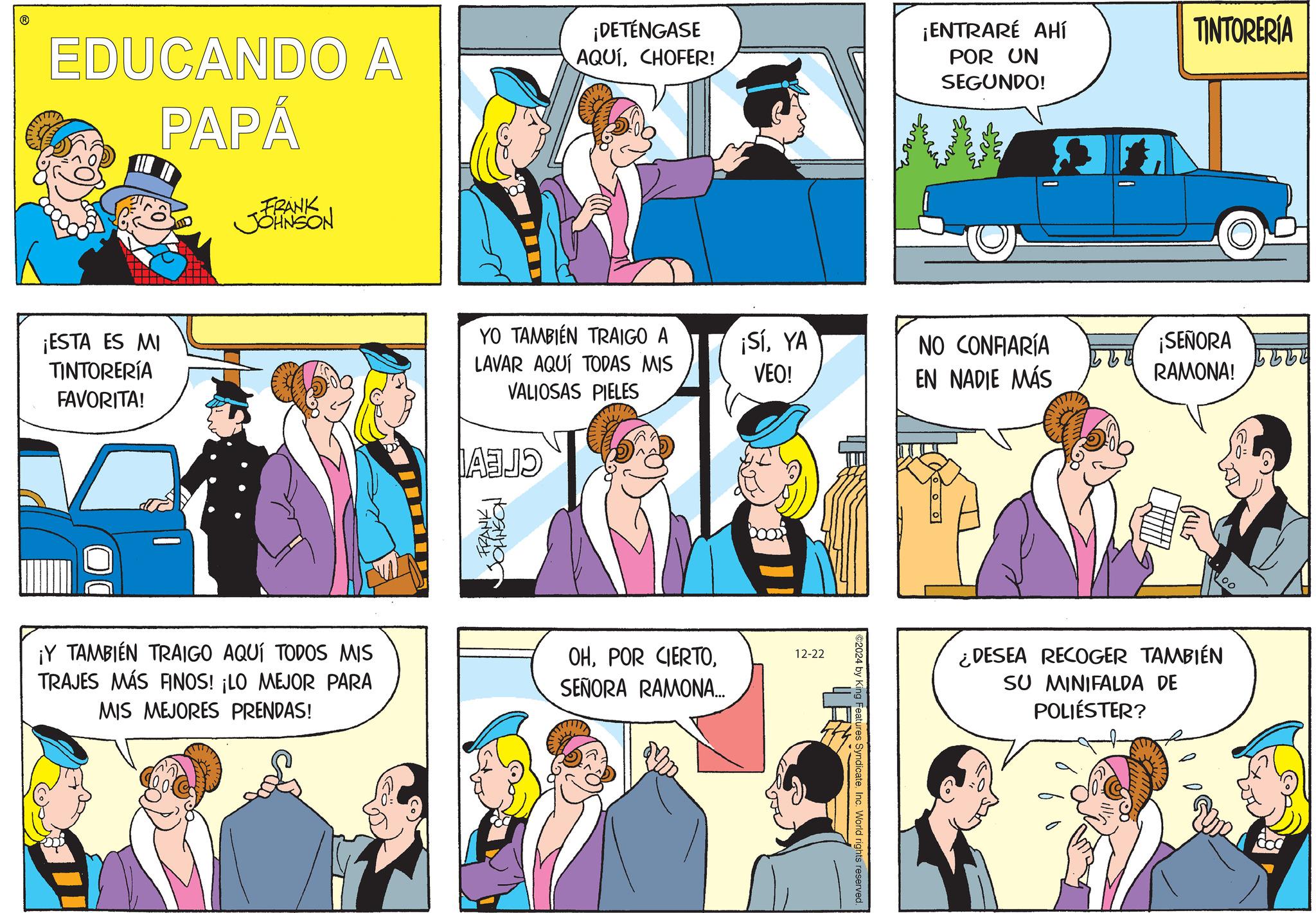 Animated cartoon OCR: ? EDUCANDO A PAPÁ FRANK JOHNSON ¡ESTA ES MI TINTORERÍA FAVORITA! ¡DETÉNGASE AQUÍCHOFER! ¡ENTRARE AHÍ POR UN SEGUNDO! TINTORERÍA YO TAMBIÉN TRAIGO A LAVAR AQUÍ TODAS MIS ¡SíYA VEO! NO CONFIARÍA ¡SEÑORA EN NADIE MÁS RAMONA! VALIOSAS PIELES FRANK ??????? ¡Y TAMBIÉN TRAIGO AQUÍ TODOS MIS TRAJES MÁS FINOS! ¡LO MEJOR PARA MIS MEJORES PRENDAS! OHSEÑORA RAMONA... 12-22 ©2024 by King Features SyndicateInc. World rights reserved. STTV) 00 ¿DESEA RECOGER TAMBIÉN SU MINIFALDA DE POLIÉSTER? ? EDUCANDO A PAPÁ FRANK JOHNSON ¡ ESTA ES MI TINTORERÍA FAVORITA ! ¡ DETÉNGASE AQUÍCHOFER ! ¡ ENTRARE AHÍ POR UN SEGUNDO ! TINTORERÍA YO TAMBIÉN TRAIGO A LAVAR AQUÍ TODAS MIS ¡ SíYA VEO ! NO CONFIARÍA ¡ SEÑORA EN NADIE MÁS RAMONA ! VALIOSAS PIELES FRANK ??????? ¡ Y TAMBIÉN TRAIGO AQUÍ TODOS MIS TRAJES MÁS FINOS ! ¡ LO MEJOR PARA MIS MEJORES PRENDAS ! OHPOR CIERTOSEÑORA RAMONA ... 12-22 © 2024 by King Features SyndicateInc. World rights reserved . STTV ) 00 ¿ DESEA RECOGER TAMBIÉN SU MINIFALDA DE POLIÉSTER ?