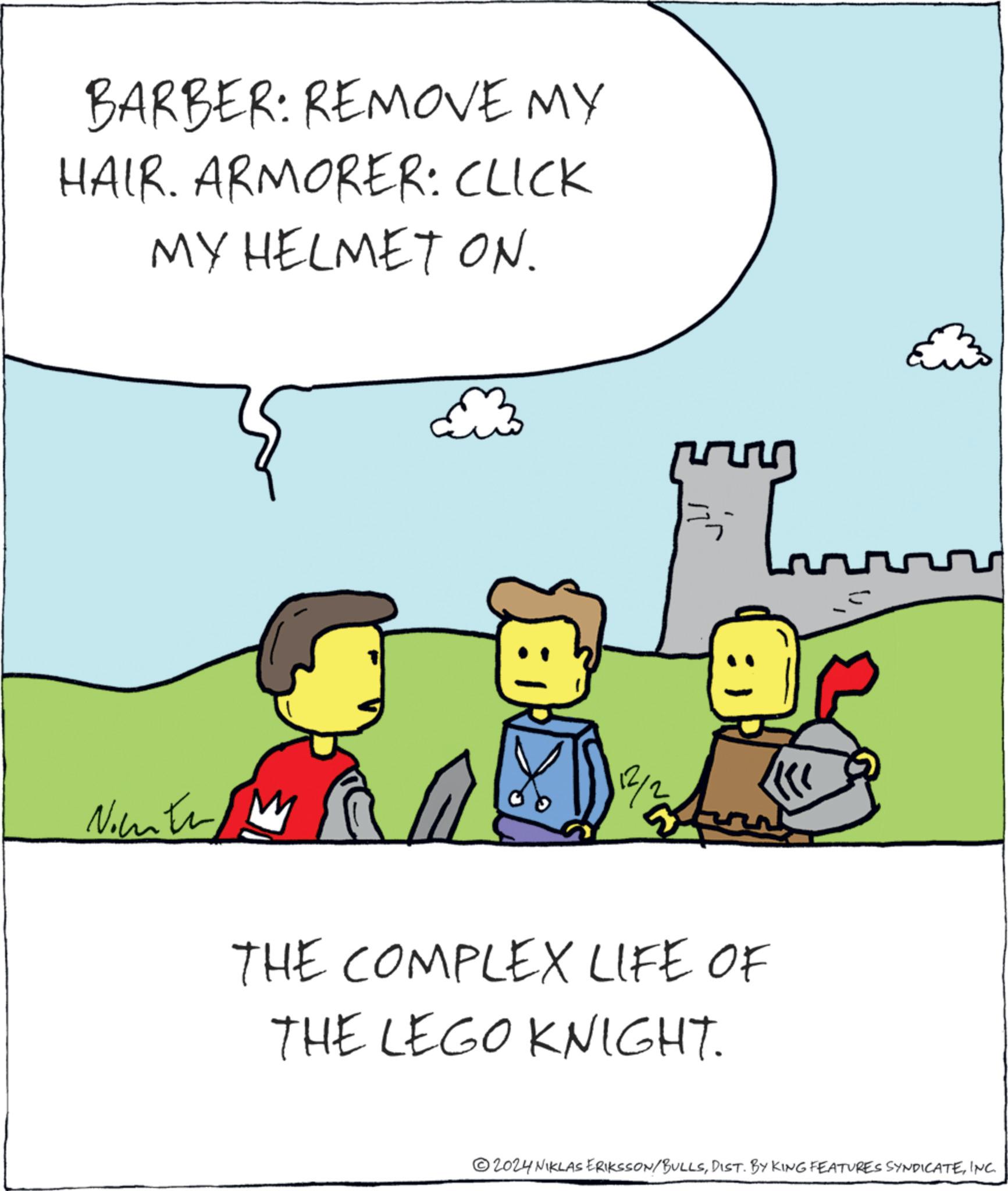 Event OCR: BARBER: REMOVE MY HAIR. ARMORER: CLICK MY HELMET ON. Nountr M 12/2 ? THE COMPLEX LIFE OF THE LEGO KNIGHT. 2024 NIKLAS ERIKSSON/BULLSINC. BARBER : REMOVE MY HAIR . ARMORER : CLICK MY HELMET ON . Nountr M 12/2 ? THE COMPLEX LIFE OF THE LEGO KNIGHT . 2024 NIKLAS ERIKSSON / BULLSDIST . BY KING FEATURES SYNDICATEINC .
