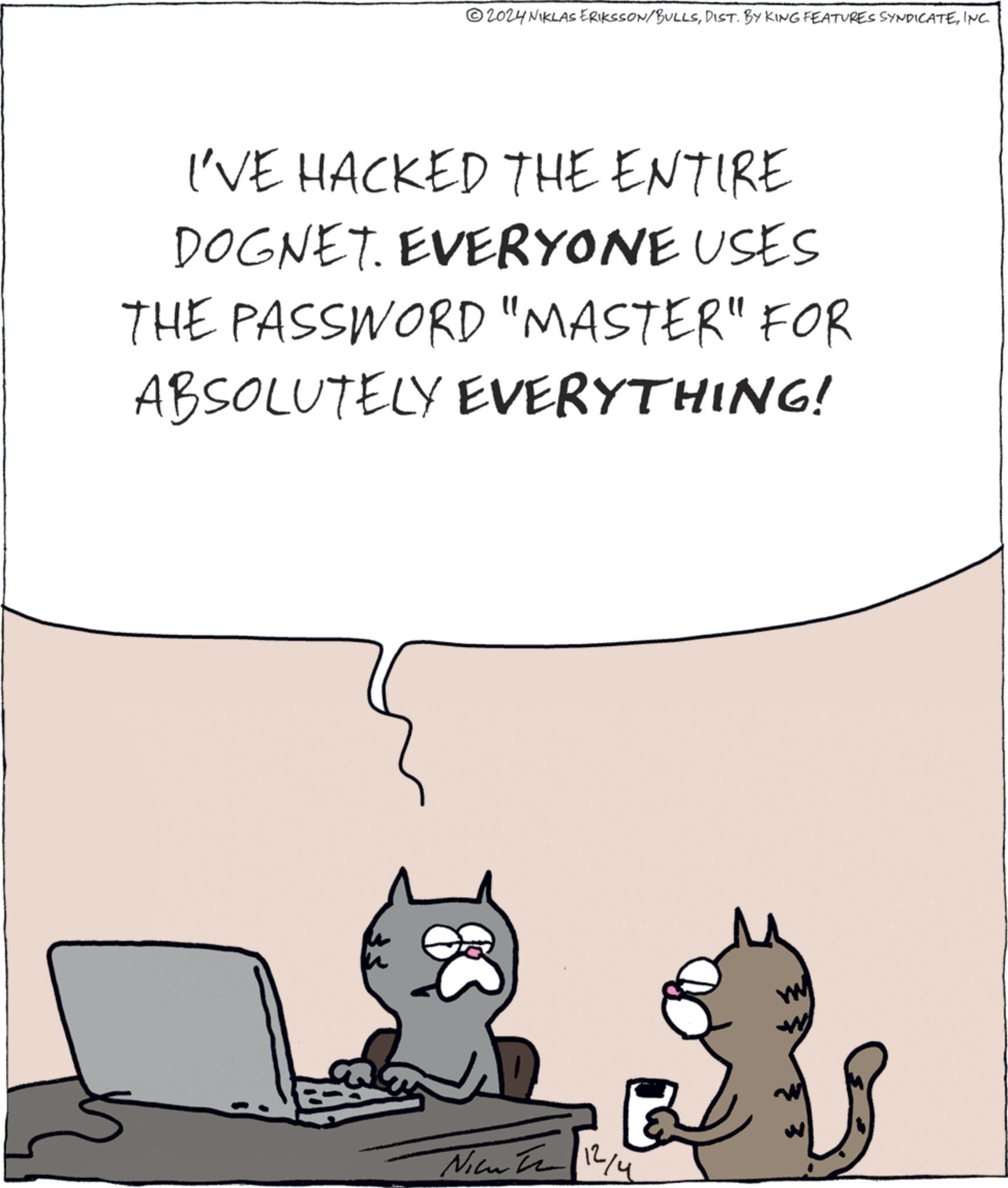 Art OCR: 2024 NIKLAS ERIKSSON/BULLSINC. I'VE HACKED THE ENTIRE DOGNET. EVERYONE USES THE PASSWORD "MASTER" FOR ABSOLUTELY EVERYTHING! Nicu 2 12/4 W 2024 NIKLAS ERIKSSON / BULLSDIST . BY KING FEATURES SYNDICATEINC . I'VE HACKED THE ENTIRE DOGNET . EVERYONE USES THE PASSWORD " MASTER " FOR ABSOLUTELY EVERYTHING ! Nicu 2 12/4 W